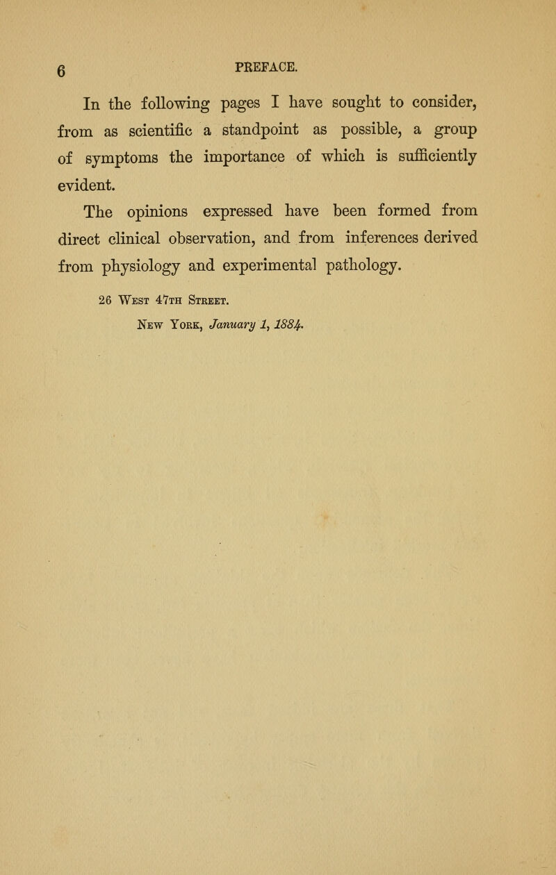 In the following pages I have sought to consider, from as scientific a standpoint as possible, a group of symptoms the importance of which is sufficiently evident. The opinions expressed have been formed from direct clinical observation, and from inferences derived from physiology and experimental pathology. 26 West 4'7th Street. New York, January i, 1884'