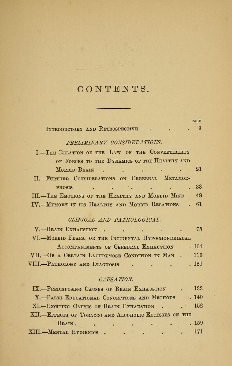 oo]^TE]:srTs. Inteodttotoey and Eeteospeotive . . .9 PRELIMINARY G0NSIDERATI0E8. I.—The Relation of the Law of the Conveetebility OF FOEGES TO THE DYNAMICS OF THE HeALTHY AND MoEBiD Beain ..... 21 II.—Fuethee Consideeations on Ceeebeal Metamoe- PHosis . . . . . .33 III.—The Emotions of the Healthy and Moebid Mind 48 IV.—Memoey in its Healthy and Moebid Relations . 61 GLINIGAL AND PATHOLOGIOAL. Y.—Beain Exhaustion ..... 75 YI.—Moebid Feaes, oe the Incidental Hypochondeiacal Accompaniments of Ceeebeal Exhaustion . 104 YII.—Of a Oeetain Lacheymose Condition in Man . 116 YIII.—Pathology and Diagnosis .... 121 CAUSATION. IX.—Peedisposing Causes of Beain Exhaustion . 133 X.—False Educational Conceptions and Methods . 140 XI.—Exciting Causes of Beain Exhaustion . . 152 XII.—Effects of Tobacco and Alcoholic Excesses on the Beain. ...... 159 XIII.—Mental Hygienics . . . . .171