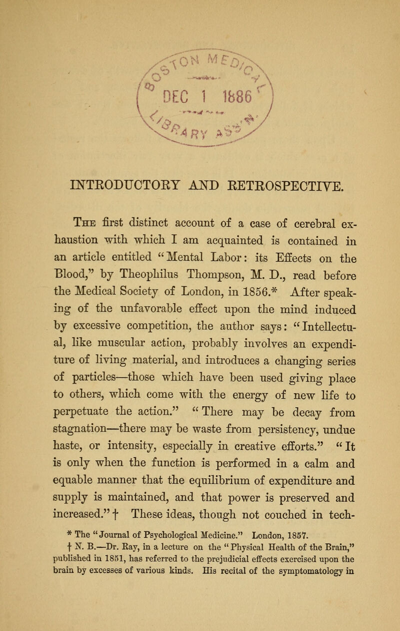 '^ DEC 1 1B86' DsTTEODUCTOEY AKD EETEOSPECTIYE. The first distinct account of a case of cerebral ex- haustion with which I am acquainted is contained in an article entitled Mental Labor: its Effects on the Blood, by Theophilus Thompson, M. D., read before the Medical Society of London, in 1856.* After speak- ing of the unfavorable effect upon the mind induced by excessive competition, the author says: Intellectu- al, like muscular action, probably involves an expendi- ture of living materia], and introduces a changing series of particles—those which have been used giving place to others, which come with the energy of new life to perpetuate the action.  There may be decay from stagnation—there may be waste from persistency, undue haste, or intensity, especially in creative efforts.  It is only when the function is performed in a calm and equable manner that the equilibrium of expenditure and supply is maintained, and that power is preserved and increased. f These ideas, though not couched in tech- * The Journal of Psychological Medicine. London, 1857. f N. B.—Dr. Ray, in a lecture on the  Physical Health of the Brain, published in 1851, has referred to the prejudicial effects exercised upon the brain by excesses of various kinds. His recital of the symptomatology in