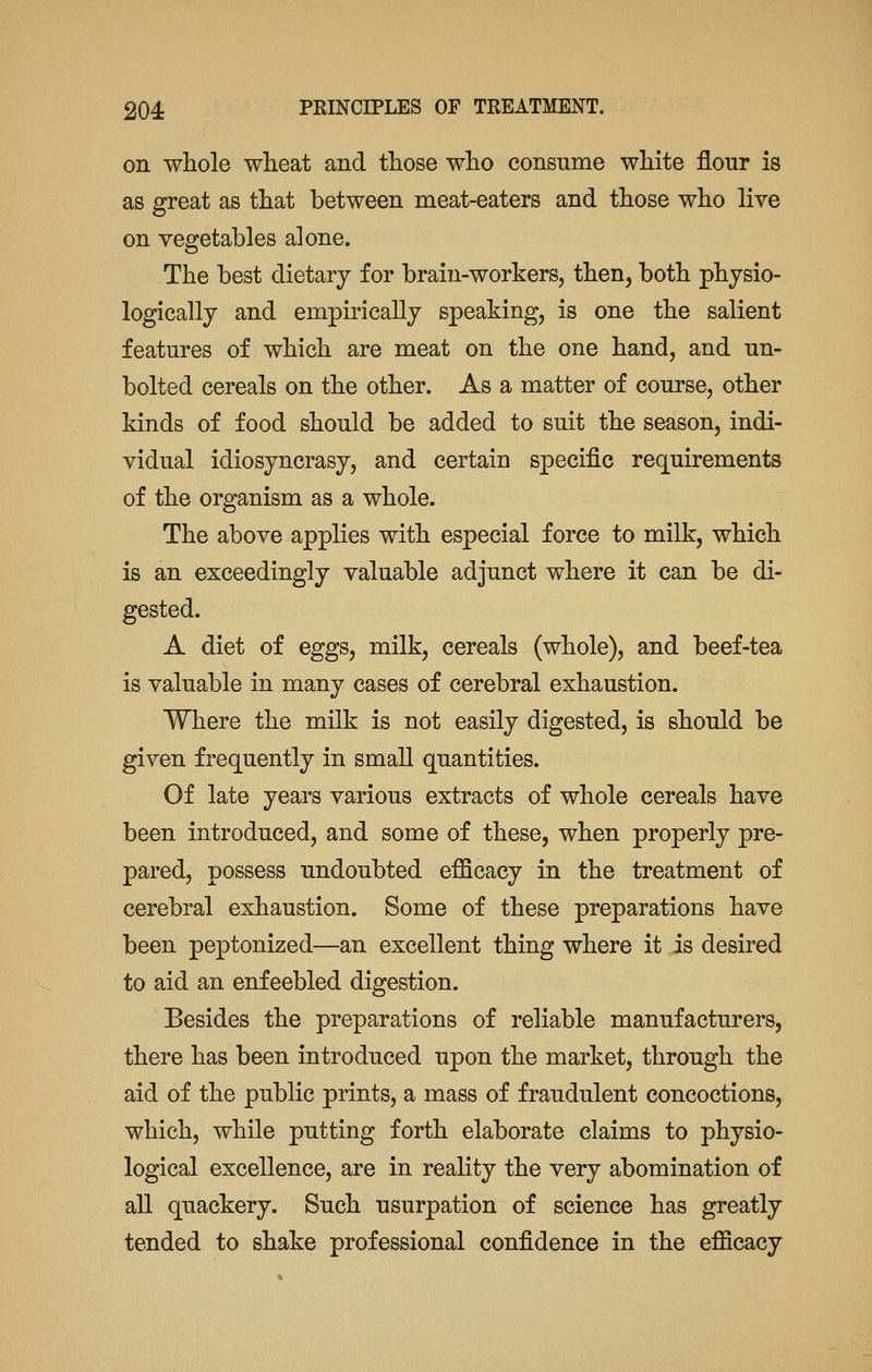 on whole wheat and those who consume white flour is as great as that between meat-eaters and those who live on vegetables alone. The best dietary for brain-workers, then, both physio- logically and empirically speaking, is one the salient features of which are meat on the one hand, and un- bolted cereals on the other. As a matter of course, other kinds of food should be added to suit the season, indi- vidual idiosyncrasy, and certain specific requirements of the organism as a whole. The above applies with especial force to milk, which is an exceedingly valuable adjunct where it can be di- gested. A diet of eggs, milk, cereals (whole), and beef-tea is valuable in many cases of cerebral exhaustion. Where the milk is not easily digested, is should be given frequently in small quantities. Of late years various extracts of whole cereals have been introduced, and some of these, when properly pre- pared, possess undoubted efficacy in the treatment of cerebral exhaustion. Some of these preparations have been peptonized—an excellent thing where it is desired to aid an enfeebled digestion. Besides the preparations of reliable manufacturers, there has been introduced upon the market, through the aid of the public prints, a mass of fraudulent concoctions, which, while putting forth elaborate claims to physio- logical excellence, are in reality the very abomination of all quackery. Such usurpation of science has greatly tended to shake professional confidence in the efficacy