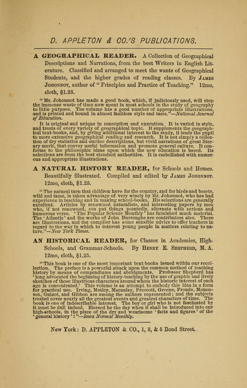 A GEOGRAPHICAIi READER. A Collection of Geographical Descriptions and Narrations, from the best Writers in English Lit- erature. Classified and arranged to meet the wants of Geographical Students, and the higher grades of reading classes. By James JoHONNOT, author of  Principles and Practice of Teaching. 12mo, cloth, $1.25.  Mr. Johonnot has made a good 1)0015, which, if judiciously used, will stop the immense waste of time now spent in most schools in the study of geography to little purpose. The volume has a good number of appropriate illustrations, and is printed and bound in almost faultlesa style and taste.—National Journal of Education. It is original and unique in conception and execution. It is varied in style, and treats of every variety of geographical topic. It supplements the geograph- ical text-books, and, by giving additional interest to the study, it leads the pupil to more extensive geographical reading and research. It is not simply a collec- tion of dry statistics and outline descriptions, but vivid narrations of great liter- ary merit, that convey useful information and promote general culture. It con- forms to the philosophic ideas upon which the new education is based. Its selections are from the best standard authorities. It is embellished with numer- ous and appropriate illustrations. A NATURAL HISTORY READER, for Schools and Homes. Beautifully illustrated. Compiled and edited bj James Johonnot. 12mo, cloth, $1.25.  The natural turn that children have for the country, and for birds and beasts, wild and tame, is taken advantage of very wisely by Mr, Johonnot, who has had experience in teaching and in making school-books. His selections are generally excellent. Articles by renowned naturalists, and interesting papers by men who, if not renowned, can put things pointedly, alternate with serious and humorous verse. ' The Popular Science Monthly' has furnished much material. The ' Atlantic' and the works of John Burroughs are contributors also. There are illustrations, and the compiler has some sensible advice to offer teachers in regard to the way in which to interest young people in matters relating to na- ture.—iVew York Times. AN HISTORICAL READER, for Classes in Academies, High- Schools, and Grammar-Schools. By Henry E. Shepherd, M. A. 12mo, cloth, $1.25. This book is one of the most important text-books issued within our recol- lection. The preface is a powerful attack upon the common method of teaching history by means of compendiums and abridgments. Professor Shepherd has ' long advocated the beginning of history-teaching by the use of graphic and lively sketches of those illustrious characters around whom the historic interest of each age is concentrated.' This volume is an attempt to embody this idea in a form for practical use. Irving, Motley, Macaulay, Prescott, Greene, Froude, Momm- sen, Guizot, and Gibbon are among the authors represented; and the subjects treated cover nearly all the greatest events and greatest characters of time. The book is one of indescribable interest. The boy or girl who is not fascinated by it must be dull indeed. Blessed be the day when it shall be introduced into our high-schools, lq the place of the dry and wearisome ' facts and figures' of the ' general history' I—/owa Normal Monthly.