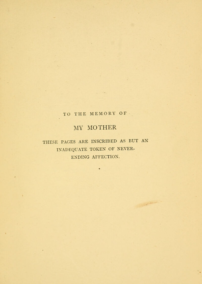 TO THE MEMORY OF MY MOTHER THESE PAGES ARE INSCRIBED AS BUT AN INADEQUATE TOKEN OF NEVER- ENDING AFFECTION.