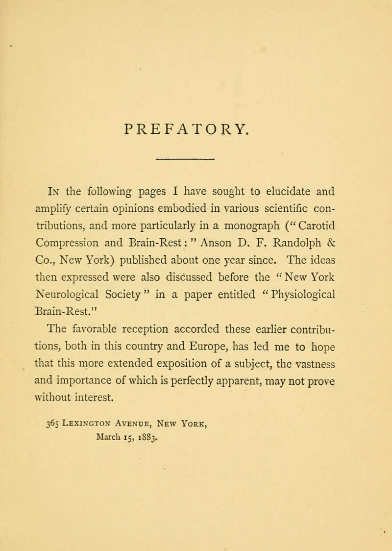 PREFATORY. In the following pages I have sought to elucidate and amplify certain opinions embodied in various scientific con- tributions, and more particularly in a monograph ( Carotid Compression and Brain-Rest:  Anson D. F. Randolph & Co., New York) pubhshed about one year since. The ideas then expressed were also discussed before the  New York Neurological Society in a paper entitled  Physiological Brain-Rest. The favorable reception accorded these earher contribu- tions, both in this country and Europe, has led me to hope that this more extended exposition of a subject, the vastness and importance of which is perfectly apparent, may not prove without interest. 365 Lexington Avenue, New York, March 15, 1883.