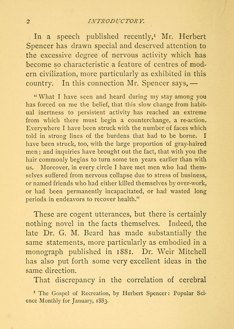 In a speech published recently,^ Mr. Herbert Spencer has drawn special and deserved attention to the excessive degree of nervous activity which has become so characteristic a feature of centres of mod- ern civilization, more particularly as exhibited in this country. In this connection Mr. Spencer says, — What I have seen and heard during my stay among you has forced on me the belief, that this slow change from habit- ual inertness to persistent activity has reached an extreme from which there must begin a counterchange, a re-action. Everywhere I have been struck with the number of faces which told in stronof lines of the burdens that had to be borne. I have been struck, too, with the large proportion of gray-haired men; and inquiries have brought out the fact, that with you the hair commonly begins to turn some ten years earlier tlian with us. Moreover, in every circle I have met men who had them- selves suffered from nervous collapse due to stress of business, or named friends who had either killed themselves by over-work, or had been permanently incapacitated, or had wasted long periods in endeavors to recover health. These are cogent utterances, but there is certainly nothing novel in the facts themselves. Indeed, the late Dr. G. M. Beard has made substantially the same statements, more particularly as embodied in a monograph published in 1881. Dr. Weir Mitchell has also put forth some very excellent ideas in the same direction. That discrepancy in the correlation of cerebral ^ The Gospel of Recreation, by Herbert Spencer: Popular Sci- ence Monthly for January, 1883.