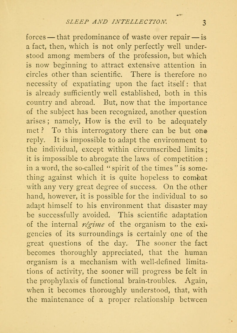 forces — that predominance of waste over repair — is a fact, then, which is not only perfectly well under- stood among members of the profession, but which is now beginning to attract extensive attention in circles other than scientific. There is therefore no necessity of expatiating upon the fact itself: that is already sufficiently well established, both in this country and abroad. But, now that the importance of the subject has been recognized, another question arises; namely, How is the evil to be adequately met .'* To this interrogatory there can be but on© reply. It is impossible to adapt the environment to the individual, except within circumscribed limits ; it is impossible to abrogate the laws of competition : in a word, the so-called ''spirit of the times  is some- thing against which it is quite hopeless to combat with any very great degree of success. On the other hand, however, it is possible for the individual to so adapt himself to his environment that disaster may be successfully avoided. This scientific adaptation of the internal 7'cgime of the organism to the exi^ gencies of its surroundings is certainly one of the great questions of the day. The sooner the fact becomes thoroughly appreciated, that the human organism is a mechanism with well-defined limita- tions of activity, the sooner will progress be felt in the prophylaxis of functional brain-troubles. Again, when it becomes thoroughly understood, that, with the maintenance of a proper relationship between