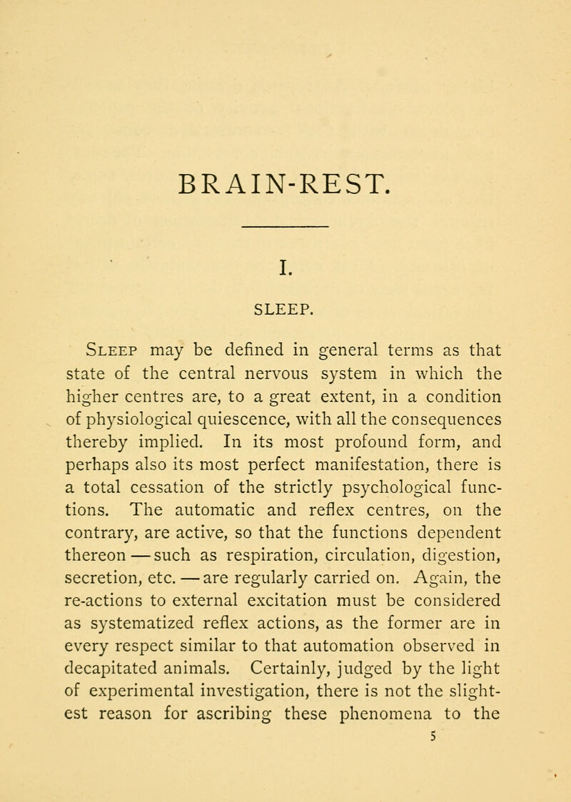 BRAIN-REST. I. SLEEP. Sleep may be defined in general terms as that state of the central nervous system in which the higher centres are, to a great extent, in a condition of physiological quiescence, with all the consequences thereby implied. In its most profound form, and perhaps also its most perfect manifestation, there is a total cessation of the strictly psychological func- tions. The automatic and reflex centres, on the contrary, are active, so that the functions dependent thereon—such as respiration, circulation, digestion, secretion, etc. —are regularly carried on. Again, the re-actions to external excitation must be considered as systematized reflex actions, as the former are in every respect similar to that automation observed in decapitated animals. Certainly, judged by the light of experimental investigation, there is not the slight- est reason for ascribing these phenomena to the