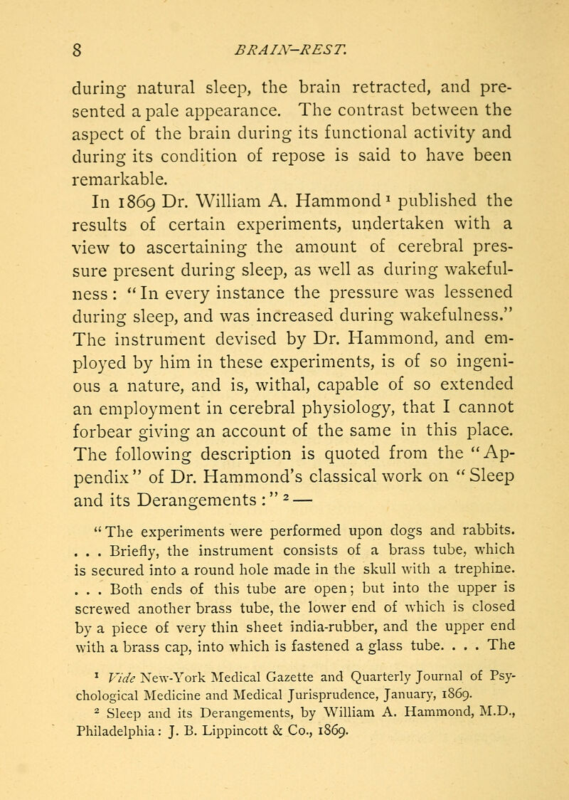 during natural sleep, the brain retracted, and pre- sented a pale appearance. The contrast between the aspect of the brain during its functional activity and during its condition of repose is said to have been remarkable. In 1869 Dr. William A. Hammond^ published the results of certain experiments, undertaken with a view to ascertaining the amount of cerebral pres- sure present during sleep, as well as during wakeful- ness : *' In every instance the pressure was lessened during sleep, and was increased during wakefulness. The instrument devised by Dr. Hammond, and em- ployed by him in these experiments, is of so ingeni- ous a nature, and is, withal, capable of so extended an employment in cerebral physiology, that I cannot forbear giving an account of the same in this place. The following description is quoted from the Ap- pendix of Dr. Hammond's classical work on ''Sleep and its Derangements : ^ —  The experiments were performed upon dogs and rabbits. . . . Briefly, the instrument consists of a brass tube, which is secured into a round hole made in the skull with a trephine. . . . Both ends of this tube are open; but into the upper is screwed another brass tube, the lower end of which is closed by a piece of very thin sheet india-rubber, and the upper end with a brass cap, into which is fastened a glass tube. . . . The ^ Vide New-York Medical Gazette and Quarterly Journal of Psy- chological Medicine and Medical Jurisprudence, January, 1869. ^ Sleep and its Derangements, by William A. Hammond, M.D., Philadelphia: J. B. Lippincott & Co., 1869.