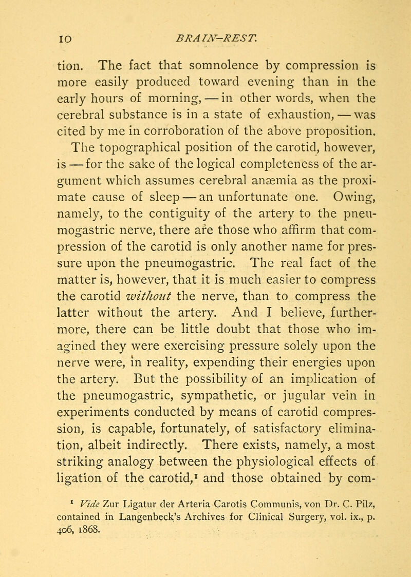 tion. The fact that somnolence by compression is more easily produced toward evening than in the early hours of morning, — in other words, when the cerebral substance is in a state of exhaustion, — was cited by me in corroboration of the above proposition. The topographical position of the carotid, however, is — for the sake of the logical completeness of the ar- gument which assumes cerebral anaemia as the proxi- mate cause of sleep — an unfortunate one. Owing, namely, to the contiguity of the artery to the pneu- mogastric nerve, there are those who affirm that com- pression of the carotid is only another name for pres- sure upon the pneumogastric. The real fact of the matter is, however, that it is much easier to compress the carotid without the nerve, than to compress the latter without the artery. And I believe, further- more, there can be little doubt that those who im- agined they were exercising pressure solely upon the nerve were, in reality, expending their energies upon the artery. But the possibility of an implication of the pneumogastric, sympathetic, or jugular vein in experiments conducted by means of carotid compres- sion, is capable, fortunately, of satisfactory elimina- tion, albeit indirectly. There exists, namely, a most striking analogy between the physiological effects of ligation of the carotid,' and those obtained by com- * Vide Zur Ligatur der Arteria Carotis Communis, von Dr. C. Pilz, contained in Langenbeck's Archives for Clinical Surgery, vol. ix., p. 406, 1868.