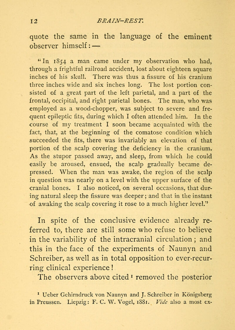 quote the same in the language of the eminent observer himself: — In 1854 a man came under my observation who had, through a frightful railroad accident, lost about eighteen square inches of his skull. There was thus a fissure of his cranium three inches wide and six inches long. The lost portion con- sisted of a great part of the left parietal, and a part of the frontal, occipital, and right parietal bones. The man, who was employed as a wood-chopper, was subject to severe and fre- quent epileptic fits, during which I often attended him. In the course of my treatment I soon became acquainted with the fact, that, at the beginning of the comatose condition which succeeded the fits, there was invariably an elevation of that portion of the scalp covering the deficiency in the cranium. As the stupor passed away, and sleep, from which he could easily be aroused, ensued, the scalp gradually became de- pressed. When the man was awake, the region of the scalp in question was nearly on a level with the upper surface of the cranial bones. I also noticed, on several occasions, that dur- ing natural sleep the fissure was deeper; and that in the instant •of awaking the scalp covering it rose to a much higher level. In spite of the conclusive evidence already re- ferred to, there are still some who refuse to believe in the variability of the intracranial circulation; and this in the face of the experiments of Naunyn and Schreiber, as well as in total opposition to ever-recur- ring clinical experience! The observers above cited ^ removed the posterior * Ueber Gehirndruck von Naunyn and J. Schreiber in Konigsberg in Preussen. Liepzig: F. C. W. Vogel, 1881. Vide also a most ex-