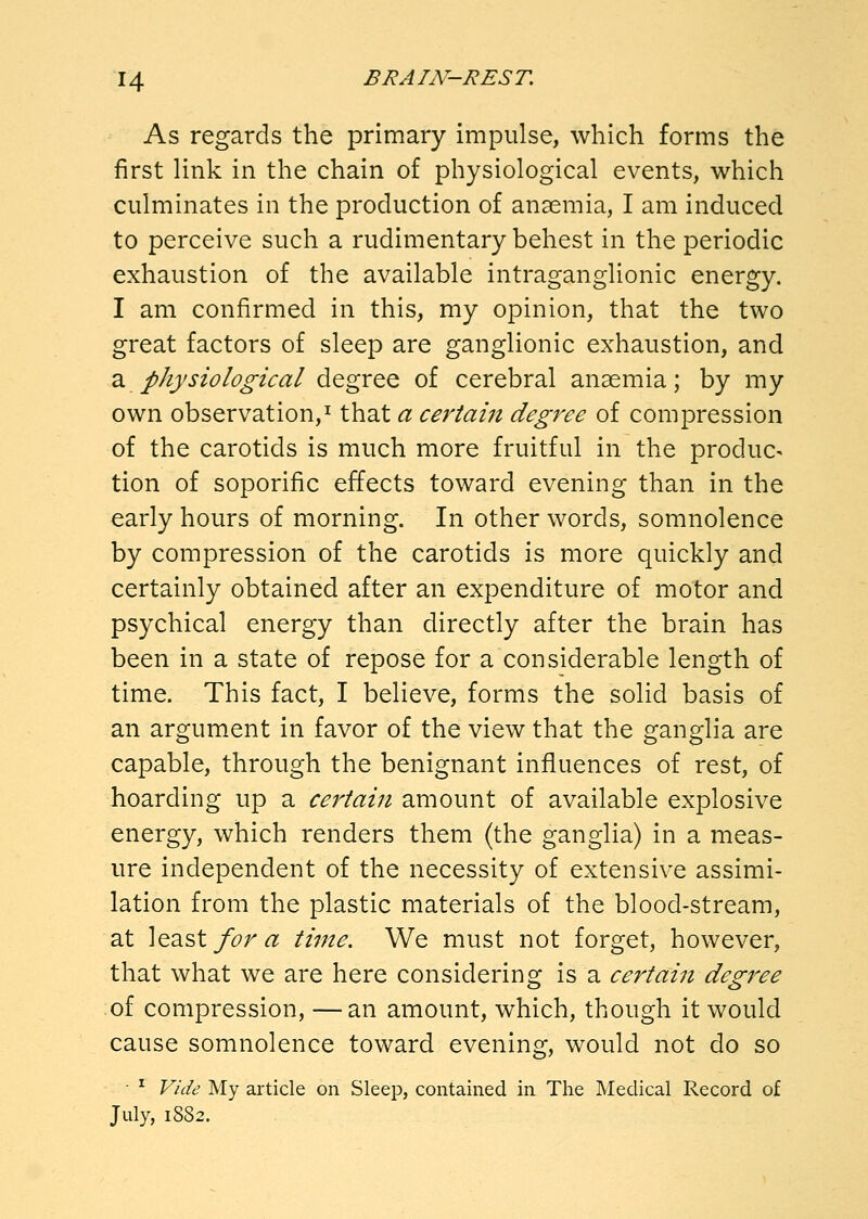 As regards the primary impulse, which forms the first link in the chain of physiological events, which culminates in the production of anaemia, I am induced to perceive such a rudimentary behest in the periodic exhaustion of the available intraganglionic energy. I am confirmed in this, my opinion, that the two great factors of sleep are ganglionic exhaustion, and a physiological degree of cerebral anaemia; by my own observation,^ that a ce^'tain degree of compression of the carotids is much more fruitful in the produc- tion of soporific effects toward evening than in the early hours of morning. In other words, somnolence by compression of the carotids is more quickly and certainly obtained after an expenditure of motor and psychical energy than directly after the brain has been in a state of repose for a considerable length of time. This fact, I believe, forms the solid basis of an argument in favor of the view that the ganglia are capable, through the benignant influences of rest, of hoarding up a certain amount of available explosive energy, which renders them (the ganglia) in a meas- ure independent of the necessity of extensive assimi- lation from the plastic materials of the blood-stream, at least/i?r<^ ti^ne. We must not forget, however, that what we are here considering is a certain degree of compression, —an amount, which, though it would cause somnolence toward evening, would not do so • ^ Vide My article on Sleep, contained in The Medical Record of July, 1882.