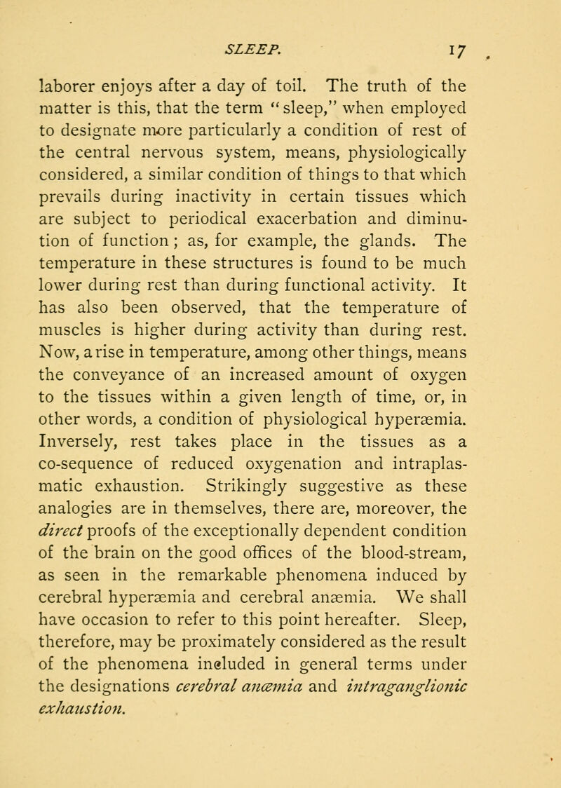 laborer enjoys after a day of toil. The truth of the matter is this, that the term ''sleep, when employed to designate more particularly a condition of rest of the central nervous system, means, physiologically considered, a similar condition of things to that which prevails during inactivity in certain tissues which are subject to periodical exacerbation and diminu- tion of function; as, for example, the glands. The temperature in these structures is found to be much lower during rest than during functional activity. It has also been observed, that the temperature of muscles is higher during activity than during rest. Now, arise in temperature, among other things, means the conveyance of an increased amount of oxygen to the tissues within a given length of time, or, in other words, a condition of physiological hypersemia. Inversely, rest takes place in the tissues as a co-sequence of reduced oxygenation and intraplas- matic exhaustion. Strikingly suggestive as these analogies are in themselves, there are, moreover, the direci pvoois of the exceptionally dependent condition of the brain on the good offices of the blood-stream, as seen in the remarkable phenomena induced by cerebral hypersemia and cerebral anaemia. We shall have occasion to refer to this point hereafter. Sleep, therefore, may be proximately considered as the result of the phenomena ineluded in general terms under the designations cerebral ancemia and intraganglio7iic exhaustion.