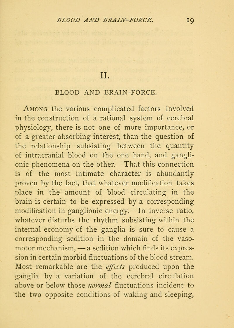 11. BLOOD AND BRAIN-FORCE. Among the various complicated factors involved in the construction of a rational system of cerebral physiology, there is not one of more importance, or of a greater absorbing interest, than the question of the relationship subsisting between the quantity of intracranial blood on the one hand, and gangli- onic phenomena on the other. That this connection is of the most intimate character is abundantly proven by the fact, that whatever modification takes place in the amount of blood circulating in the brain is certain to be expressed by a corresponding modification in ganglionic energy. In inverse ratio, whatever disturbs the rhythm subsisting within the internal economy of the ganglia is sure to cause a corresponding sedition in the domain of the vaso- motor mechanism, — a sedition which finds its expres- sion in certain morbid fluctuations of the blood-stream. Most remarkable are the ejfects produced upon the ganglia by a variation of the cerebral circulation above or below those normal fluctuations incident to the two opposite conditions of waking and sleeping,