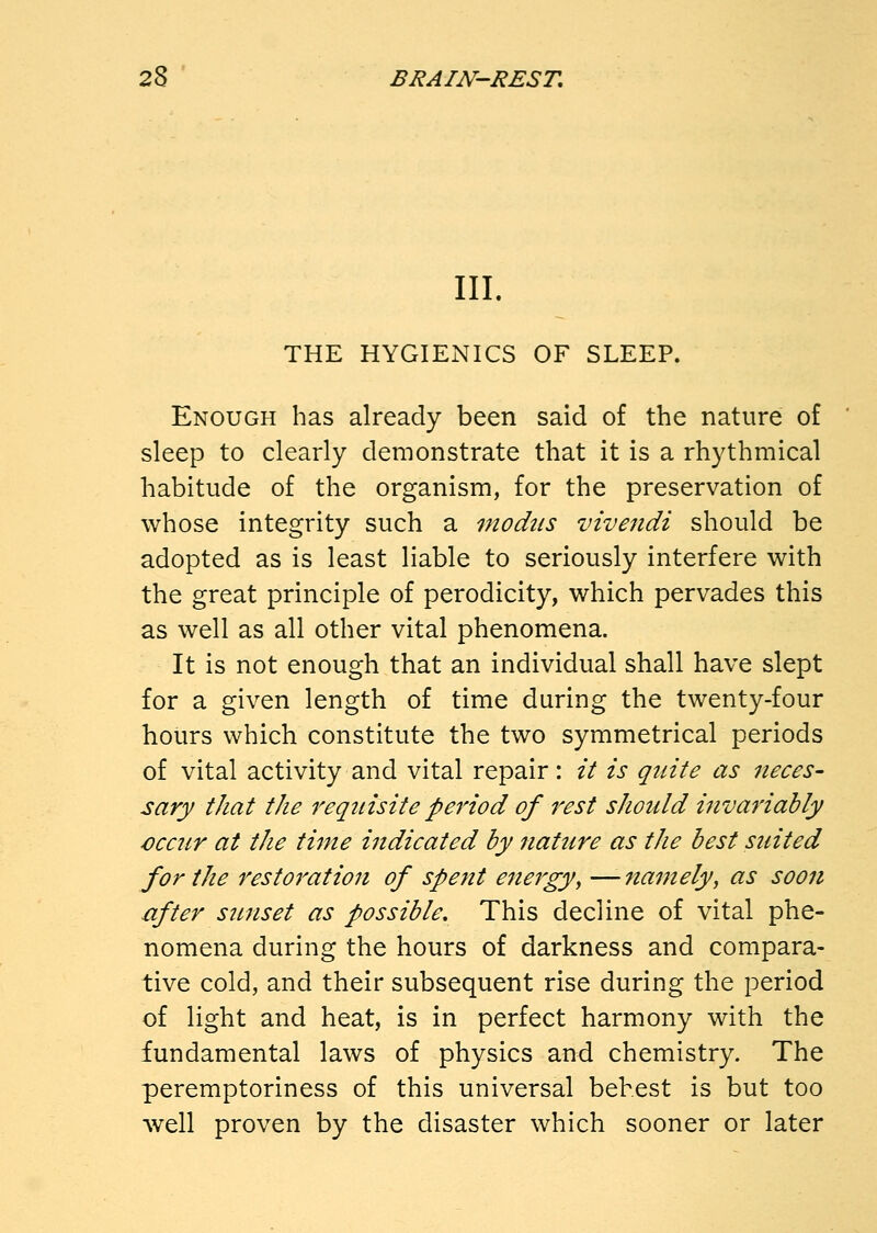 III. THE HYGIENICS OF SLEEP. Enough has already been said of the nature of sleep to clearly demonstrate that it is a rhythmical habitude of the organism, for the preservation of whose integrity such a modus vivendi should be adopted as is least liable to seriously interfere with the great principle of perodicity, which pervades this as well as all other vital phenomena. It is not enough that an individual shall have slept for a given length of time during the twenty-four hours which constitute the two symmetrical periods of vital activity and vital repair: it is quite as neces- sary that the requisite period of rest should invariably cccur at the time indicated by nature as the best suited for the restoration of spent energy^ —namely, as soon after sunset as possible. This decline of vital phe- nomena during the hours of darkness and compara- tive cold, and their subsequent rise during the period of light and heat, is in perfect harmony with the fundamental laws of physics and chemistry. The peremptoriness of this universal behest is but too well proven by the disaster which sooner or later