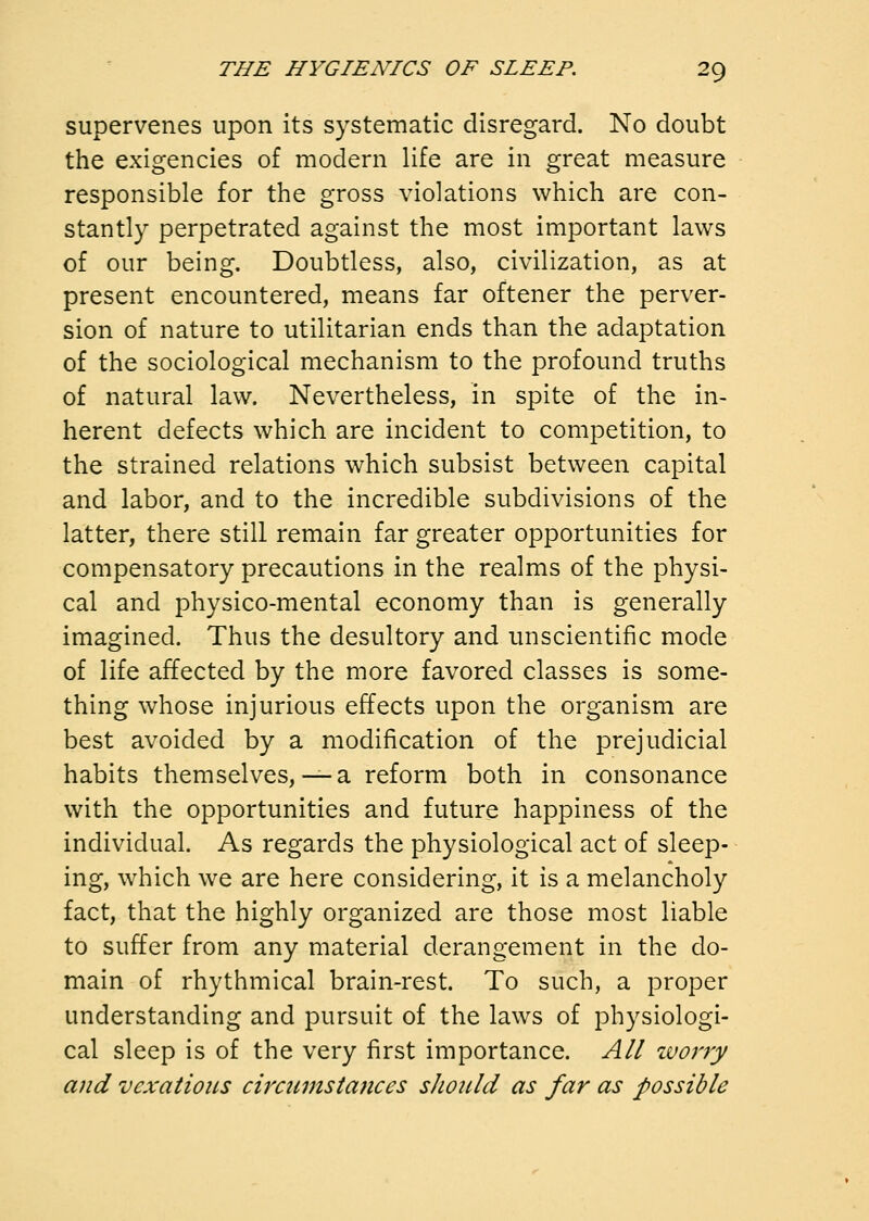 supervenes upon its systematic disregard. No doubt the exigencies of modern life are in great measure responsible for the gross violations which are con- stantly perpetrated against the most important laws of our being. Doubtless, also, civilization, as at present encountered, means far oftener the perver- sion of nature to utilitarian ends than the adaptation of the sociological mechanism to the profound truths of natural law. Nevertheless, in spite of the in- herent defects which are incident to competition, to the strained relations which subsist between capital and labor, and to the incredible subdivisions of the latter, there still remain far greater opportunities for compensatory precautions in the realms of the physi- cal and physico-mental economy than is generally imagined. Thus the desultory and unscientific mode of life affected by the more favored classes is some- thing whose injurious effects upon the organism are best avoided by a modification of the prejudicial habits themselves,— a reform both in consonance with the opportunities and future happiness of the individual. As regards the physiological act of sleep- ing, which we are here considering, it is a melancholy fact, that the highly organized are those most liable to suffer from any material derangement in the do- main of rhythmical brain-rest. To such, a proper understanding and pursuit of the laws of physiologi- cal sleep is of the very first importance. All zvorry and vexations circmnstances should as far as possible