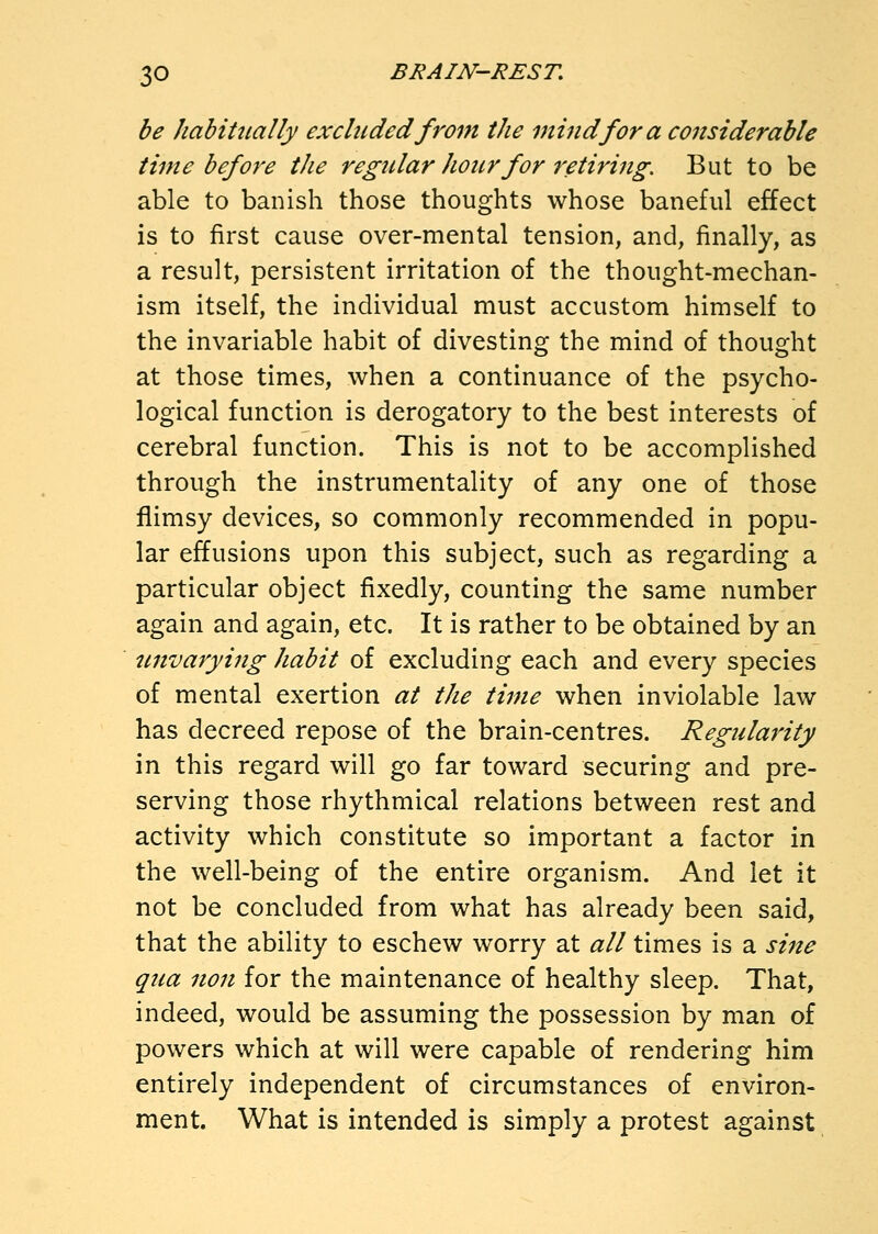 be hahiUially excluded from the mind for a considerable time before the regular hour for retiring. But to be able to banish those thoughts whose baneful effect is to first cause over-mental tension, and, finally, as a result, persistent irritation of the thought-mechan- ism itself, the individual must accustom himself to the invariable habit of divesting the mind of thought at those times, when a continuance of the psycho- logical function is derogatory to the best interests of cerebral function. This is not to be accomplished through the instrumentality of any one of those flimsy devices, so commonly recommended in popu- lar effusions upon this subject, such as regarding a particular object fixedly, counting the same number again and again, etc. It is rather to be obtained by an tmvarying habit of excluding each and every species of mental exertion at the time when inviolable law has decreed repose of the brain-centres. Regularity in this regard will go far toward securing and pre- serving those rhythmical relations between rest and activity which constitute so important a factor in the well-being of the entire organism. And let it not be concluded from what has already been said, that the ability to eschew worry at all times is a sine qua non for the maintenance of healthy sleep. That, indeed, would be assuming the possession by man of powers which at will were capable of rendering him entirely independent of circumstances of environ- ment. What is intended is simply a protest against