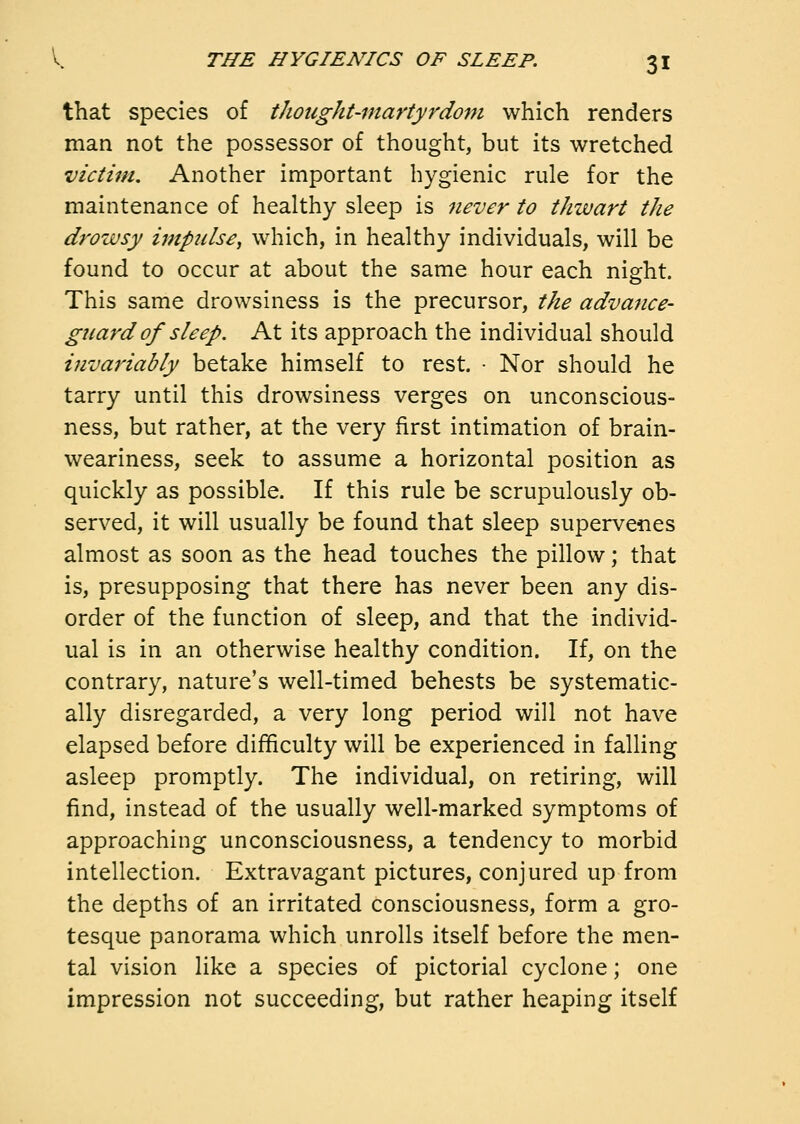 that species of thought-martyrdom which renders man not the possessor of thought, but its wretched victim. Another important hygienic rule for the maintenance of healthy sleep is never to thwart the drowsy impulse, which, in healthy individuals, will be found to occur at about the same hour each night. This same drowsiness is the precursor, the advance- guard of sleep. At its approach the individual should invariably betake himself to rest. • Nor should he tarry until this drowsiness verges on unconscious- ness, but rather, at the very first intimation of brain- weariness, seek to assume a horizontal position as quickly as possible. If this rule be scrupulously ob- served, it will usually be found that sleep supervenes almost as soon as the head touches the pillow; that is, presupposing that there has never been any dis- order of the function of sleep, and that the individ- ual is in an otherwise healthy condition. If, on the contrary, nature's well-timed behests be systematic- ally disregarded, a very long period will not have elapsed before difficulty will be experienced in falling asleep promptly. The individual, on retiring, will find, instead of the usually well-marked symptoms of approaching unconsciousness, a tendency to morbid intellection. Extravagant pictures, conjured up from the depths of an irritated consciousness, form a gro- tesque panorama which unrolls itself before the men- tal vision like a species of pictorial cyclone; one impression not succeeding, but rather heaping itself