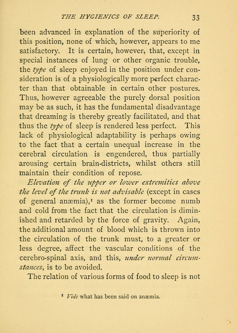 been advanced in explanation of the superiority of this position, none of which, however, appears to me satisfactory. It is certain, however, that, except in special instances of lung or other organic trouble, the type of sleep enjoyed in the position under con- sideration is of a physiologically more perfect charac- ter than that obtainable in certain other postures. Thus, however agreeable the purely dorsal position may be as such, it has the fundamental disadvantage that dreaming is thereby greatly facilitated, and that thus the type of sleep is rendered less perfect. This lack of physiological adaptability is perhaps owing to the fact that a certain unequal increase in the cerebral circulation is engendered, thus partially arousing certain brain-districts, whilst others still maintain their condition of repose. Elevation of the tipper or lower extremities above the level of the trunk is not advisable (except in cases of general anaemia),^ as the former become numb and cold from the fact that the circulation is dimin- ished and retarded by the force of gravity. Again, the additional amount of blood which is thrown into the circulation of the trunk must, to a greater or less degree, affect the vascular conditions of the cerebro-spinal axis, and this, tinder normal circum- stanceSy is to be avoided. The relation of various forms of food to sleep is not * Plde what has been said on anaemia.