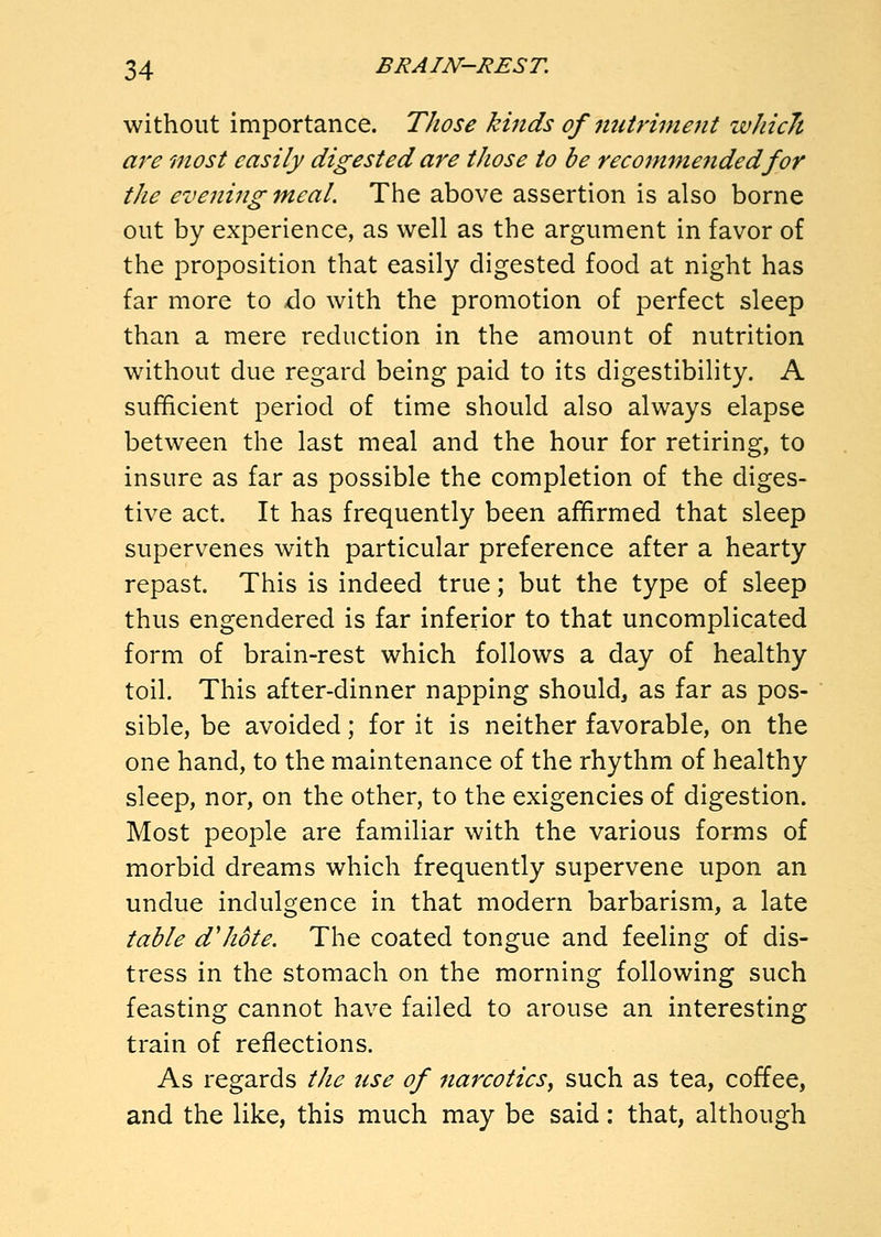 without importance. Those kinds of nutriment wJiicJt are most easily digested are those to be reco7nmendedfor the evening meal. The above assertion is also borne out by experience, as well as the argument in favor of the proposition that easily digested food at night has far more to do with the promotion of perfect sleep than a mere reduction in the amount of nutrition without due regard being paid to its digestibility. A sufficient period of time should also always elapse between the last meal and the hour for retiring, to insure as far as possible the completion of the diges- tive act. It has frequently been affirmed that sleep supervenes with particular preference after a hearty repast. This is indeed true; but the type of sleep thus engendered is far inferior to that uncomplicated form of brain-rest which follows a day of healthy toil. This after-dinner napping should, as far as pos- sible, be avoided; for it is neither favorable, on the one hand, to the maintenance of the rhythm of healthy sleep, nor, on the other, to the exigencies of digestion. Most people are familiar with the various forms of morbid dreams which frequently supervene upon an undue indulgence in that modern barbarism, a late table d'hote. The coated tongue and feeling of dis- tress in the stomach on the morning following such feasting cannot have failed to arouse an interesting train of reflections. As regards the use of narcotics^ such as tea, coffee, and the like, this much may be said: that, although