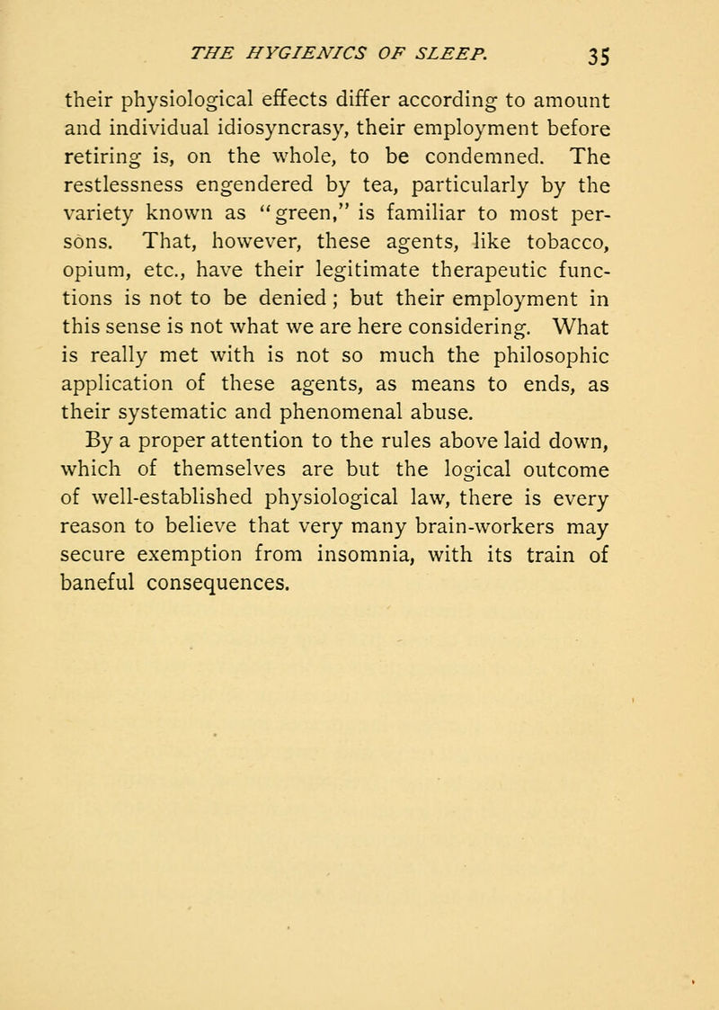 their physiological effects differ according to amount and individual idiosyncrasy, their employment before retiring is, on the whole, to be condemned. The restlessness engendered by tea, particularly by the variety known as green, is familiar to most per- sons. That, however, these agents, like tobacco, opium, etc., have their legitimate therapeutic func- tions is not to be denied; but their employment in this sense is not what we are here considering. What is really met with is not so much the philosophic application of these agents, as means to ends, as their systematic and phenomenal abuse. By a proper attention to the rules above laid down, which of themselves are but the logical outcome of well-established physiological law, there is every reason to believe that very many brain-workers may secure exemption from insomnia, with its train of baneful consequences.