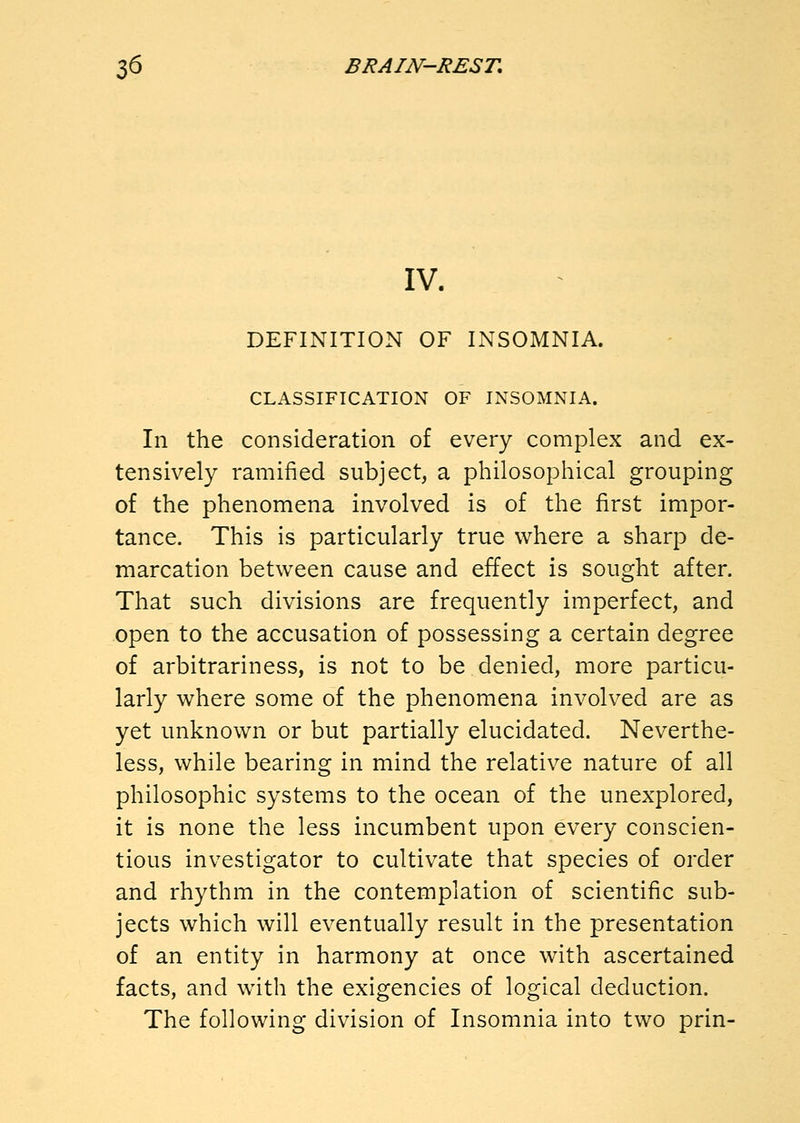 IV. DEFINITION OF INSOMNIA. CLASSIFICATION OF INSOMNIA. In the consideration of every complex and ex- tensively ramified subject, a philosophical grouping of the phenomena involved is of the first impor- tance. This is particularly true where a sharp de- marcation between cause and effect is sought after. That such divisions are frequently imperfect, and open to the accusation of possessing a certain degree of arbitrariness, is not to be denied, more particu- larly where some of the phenomena involved are as yet unknown or but partially elucidated. Neverthe- less, while bearing in mind the relative nature of all philosophic systems to the ocean of the unexplored, it is none the less incumbent upon every conscien- tious investigator to cultivate that species of order and rhythm in the contemplation of scientific sub- jects which will eventually result in the presentation of an entity in harmony at once with ascertained facts, and with the exigencies of logical deduction. The following division of Insomnia into two prin-