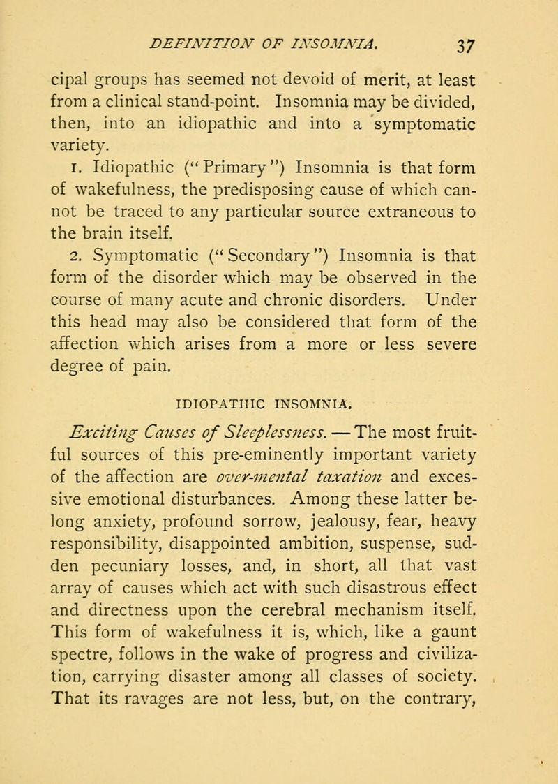 cipal groups has seemed not devoid of merit, at least from a clinical stand-point. Insomnia may be divided, then, into an idiopathic and into a symptomatic variety. 1. Idiopathic (''Primary) Insomnia is that form of wakefulness, the predisposing cause of which can- not be traced to any particular source extraneous to the brain itself. 2. Symptomatic ('' Secondary) Insomnia is that form of the disorder which may be observed in the course of many acute and chronic disorders. Under this head may also be considered that form of the affection which arises from a more or less severe degree of pain. IDIOPATHIC INSOMNIA. Exciting Causes of Sleeplessness. — The most fruit- ful sources of this pre-eminently important variety of the affection are over-mental taxatioji and exces- sive emotional disturbances. Among these latter be- long anxiety, profound sorrow, jealousy, fear, heavy responsibility, disappointed ambition, suspense, sud- den pecuniary losses, and, in short, all that vast array of causes which act with such disastrous effect and directness upon the cerebral mechanism itself. This form of wakefulness it is, which, like a gaunt spectre, follows in the wake of progress and civiliza- tion, carrying disaster among all classes of society. That its ravages are not less, but, on the contrary,