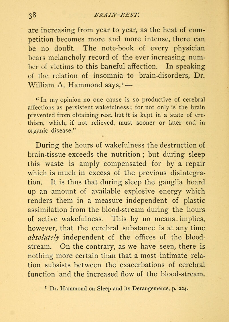 are increasing from year to year, as the heat of com- petition becomes more and more intense, there can be no doubt. The note-book of every physician bears melancholy record of the ever-increasing num- ber of victims to this baneful affection. In speaking of the relation of insomnia to brain-disorders, Dr. William A. Hammond says,^ —  In my opinion no one cause is so productive of cerebral affections as persistent wakefulness; for not only is the brain prevented from obtaining rest, but it is kept in a state of ere- thism, which, if not relieved, must sooner or later end in organic disease. During the hours of wakefulness the destruction of brain-tissue exceeds the nutrition ; but during sleep this waste is amply compensated for by a repair which is much in excess of the previous disintegra- tion. It is thus that during sleep the ganglia hoard up an amount of available explosive energy which renders them in a measure independent of plastic assimilation from the blood-stream during the hours of active wakefulness. This by no means implies, however, that the cerebral substance is at any time absolutely independent of the offices of the blood- stream. On the contrary, as we have seen, there is nothing more certain than that a most intimate rela- tion subsists between the exacerbations of cerebral function and the increased flow of the blood-stream. * Dr. Hammond on Sleep and its Derangements, p. 224.