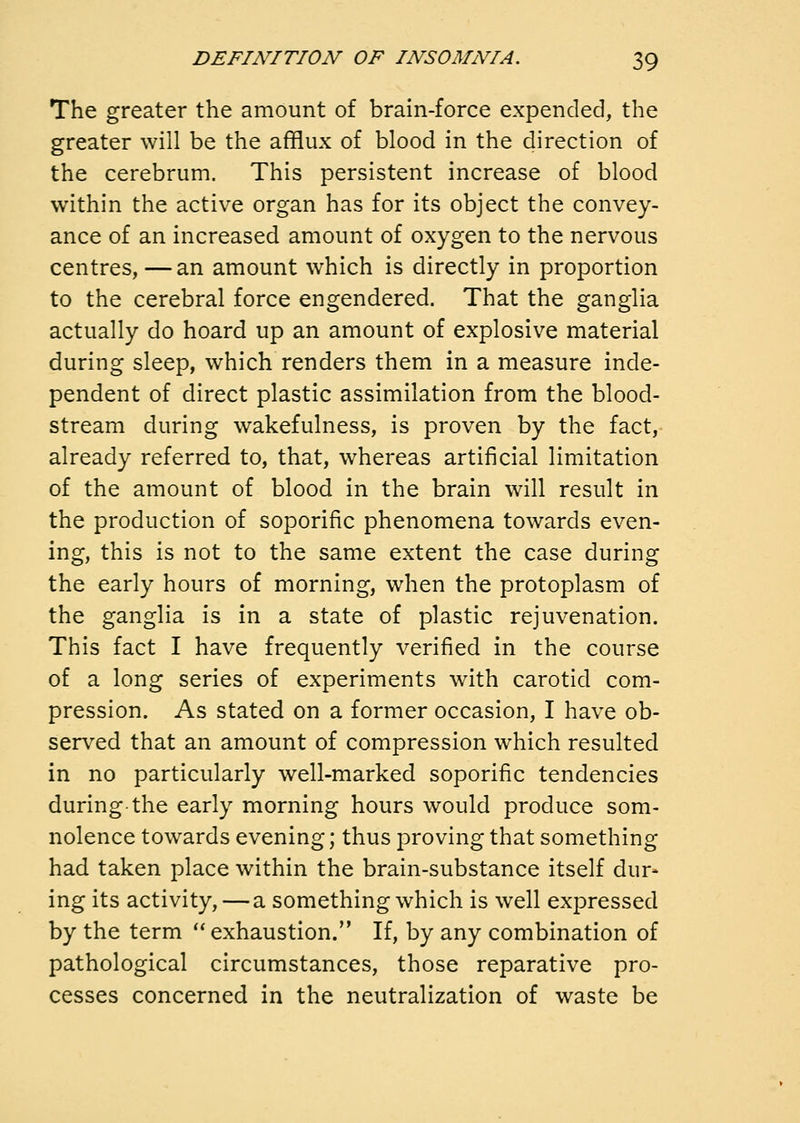 The greater the amount of brain-force expended, the greater will be the afflux of blood in the direction of the cerebrum. This persistent increase of blood within the active organ has for its object the convey- ance of an increased amount of oxygen to the nervous centres, —an amount which is directly in proportion to the cerebral force engendered. That the ganglia actually do hoard up an amount of explosive material during sleep, which renders them in a measure inde- pendent of direct plastic assimilation from the blood- stream during wakefulness, is proven by the fact, already referred to, that, whereas artificial limitation of the amount of blood in the brain will result in the production of soporific phenomena towards even- ing, this is not to the same extent the case during the early hours of morning, when the protoplasm of the ganglia is in a state of plastic rejuvenation. This fact I have frequently verified in the course of a long series of experiments with carotid com- pression. As stated on a former occasion, I have ob- served that an amount of compression which resulted in no particularly well-marked soporific tendencies during the early morning hours would produce som- nolence towards evening; thus proving that something had taken place within the brain-substance itself dur- ing its activity, — a something which is well expressed by the term exhaustion. If, by any combination of pathological circumstances, those reparative pro- cesses concerned in the neutralization of waste be