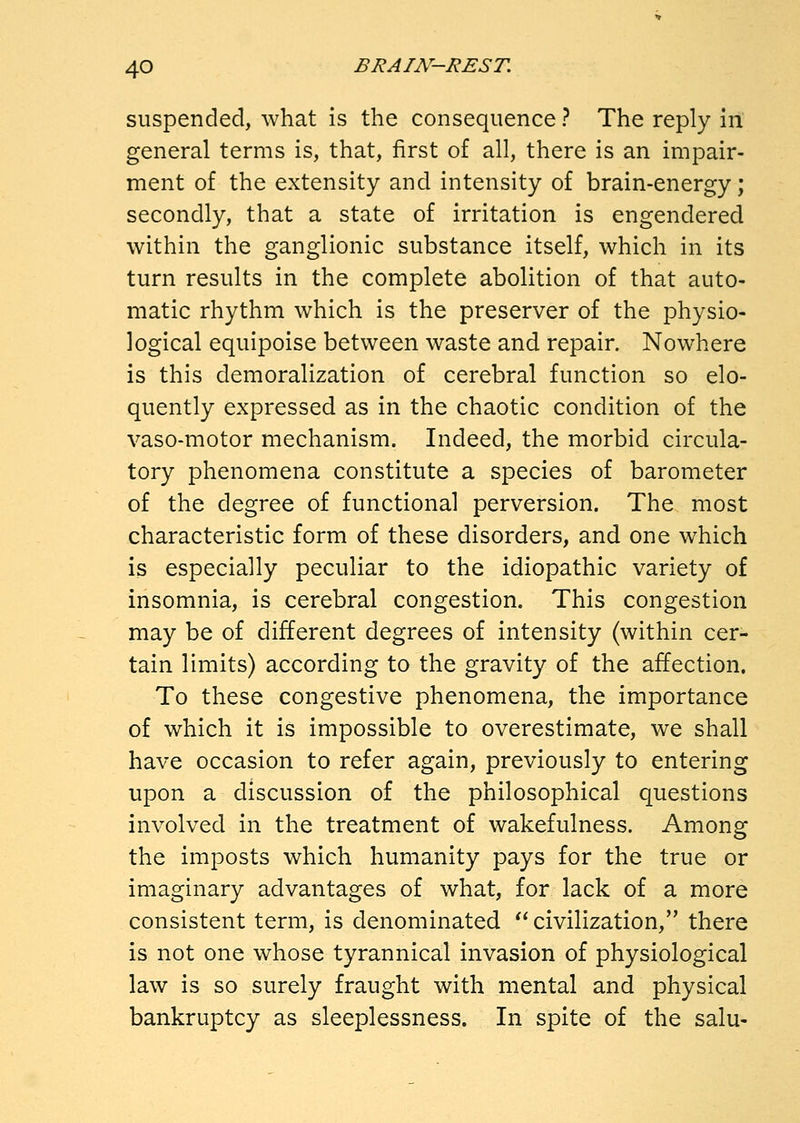 suspended, what is the consequence ? The reply in general terms is, that, first of all, there is an impair- ment of the extensity and intensity of brain-energy; secondly, that a state of irritation is engendered within the ganglionic substance itself, which in its turn results in the complete abolition of that auto- matic rhythm which is the preserver of the physio- logical equipoise between waste and repair. Nowhere is this demoralization of cerebral function so elo- quently expressed as in the chaotic condition of the vaso-motor mechanism. Indeed, the morbid circula- tory phenomena constitute a species of barometer of the degree of functional perversion. The most characteristic form of these disorders, and one which is especially peculiar to the idiopathic variety of insomnia, is cerebral congestion. This congestion may be of different degrees of intensity (within cer- tain limits) according to the gravity of the affection. To these congestive phenomena, the importance of which it is impossible to overestimate, we shall have occasion to refer again, previously to entering upon a discussion of the philosophical questions involved in the treatment of wakefulness. Among the imposts which humanity pays for the true or imaginary advantages of what, for lack of a more consistent term, is denominated  civilization, there is not one whose tyrannical invasion of physiological law is so surely fraught with mental and physical bankruptcy as sleeplessness. In spite of the salu-