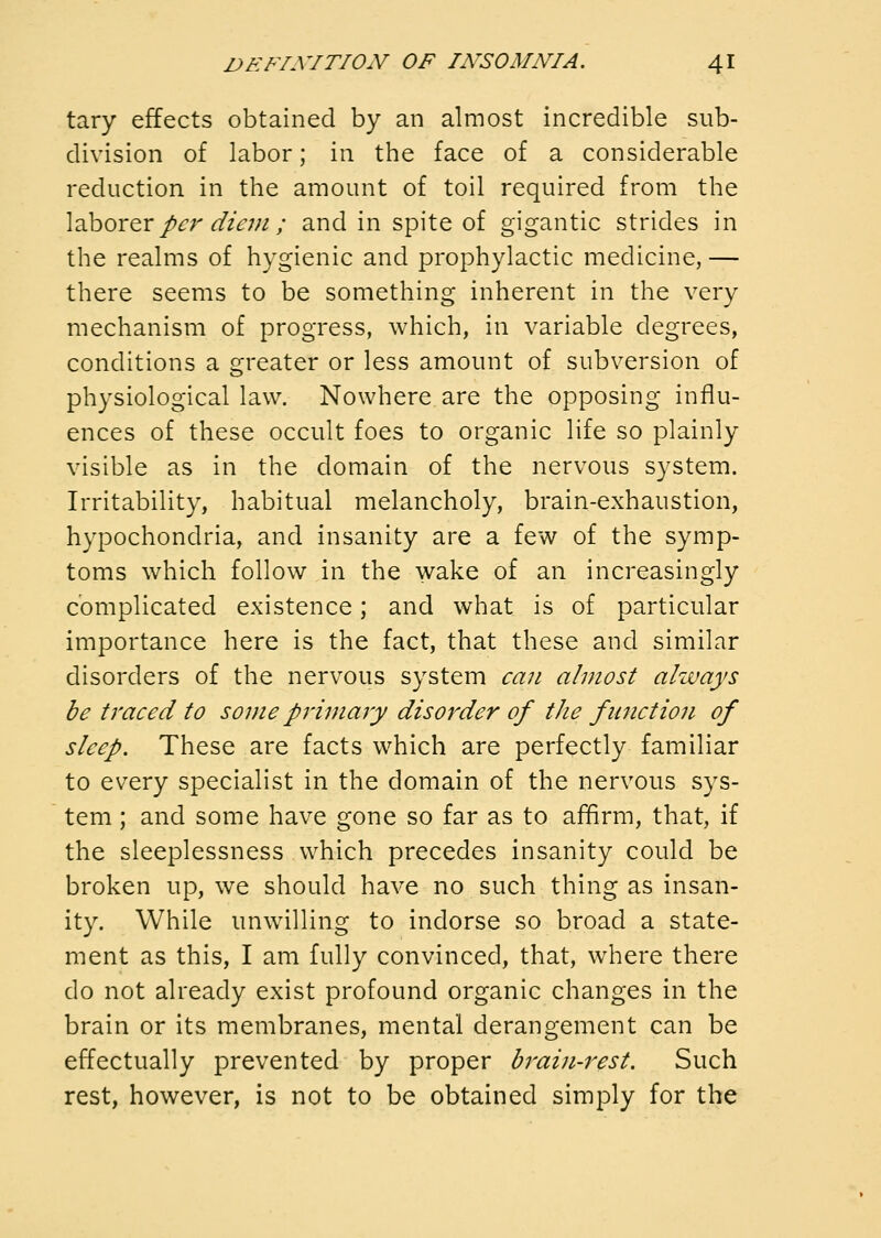 tary effects obtained by an almost incredible sub- division of labor; in the face of a considerable reduction in the amount of toil required from the \2h0rQr per diem ; and in spite of gigantic strides in the realms of hygienic and prophylactic medicine, — there seems to be something inherent in the very mechanism of progress, which, in variable degrees, conditions a greater or less amount of subversion of physiological law. Nowhere are the opposing influ- ences of these occult foes to organic life so plainly visible as in the domain of the nervous system. Irritability, habitual melancholy, brain-exhaustion, hypochondria, and insanity are a few of the symp- toms which follow in the wake of an increasingly complicated existence; and what is of particular importance here is the fact, that these and similar disorders of the nervous system ea?i almost always be traced to some primary disorder of the function of sleep. These are facts which are perfectly familiar to every specialist in the domain of the nervous sys- tem ; and some have gone so far as to affirm, that, if the sleeplessness which precedes insanity could be broken up, we should have no such thing as insan- ity. While unwilling to indorse so broad a state- ment as this, I am fully convinced, that, where there do not already exist profound organic changes in the brain or its membranes, mental derangement can be effectually prevented by proper brain-rest. Such rest, however, is not to be obtained simply for the