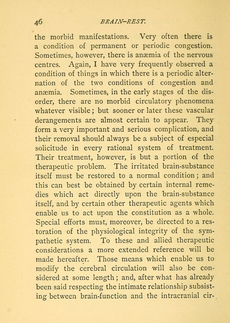 the morbid manifestations. Very often there is a condition of permanent or periodic congestion. Sometimes, however, there is anaemia of the nervous centres. Again, I have very frequently observed a condition of things in which there is a periodic alter- nation of the two conditions of congestion and anaemia. Sometimes, in the early stages of the dis- order, there are no morbid circulatory phenomena whatever visible; but sooner or later these vascular derangements are almost certain to appear. They form a very important and serious complication, and their removal should always be a subject of especial solicitude in every rational system of treatment. Their treatment, however, is but a portion of the therapeutic problem. The irritated brain-substance itself must be restored to a normal condition; and this can best be obtained by certain internal reme- dies which act directly upon the brain-substance itself, and by certain other therapeutic agents which enable us to act upon the constitution as a whole. Special efforts must, moreover, be directed to a res- toration of the physiological integrity of the sym- pathetic system. To these and allied therapeutic considerations a more extended reference will be made hereafter. Those means which enable us to modify the cerebral circulation will also be con- sidered at some length; and, after what has already been said respecting the intimate relationship subsist- ino; between brain-function and the intracranial cir-