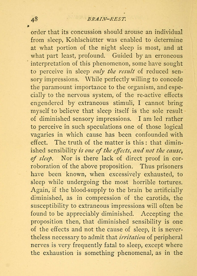 order that its concussion should arouse an individual from sleep, Kohlschiitter was enabled to determine at what portion of the night sleep is most, and at what part least, profound. Guided by an erroneous interpretation of this phenomenon, some have sought to perceive in sleep only the result of reduced sen- sory impressions. While perfectly willing to concede the paramount importance to the organism, and espe- cially to the nervous system, of the re-active effects engendered by extraneous stimuli, I cannot bring myself to believe that sleep itself is the sole result of diminished sensory impressions. I am led rather to perceive in such speculations one of those logical vagaries in which cause has been confounded with effect. The truth of the matter is this : that dimin- ished sensibility is one of the effects^ and not the cause, of sleep. Nor is there lack of direct proof in cor- roboration of the above proposition. Thus prisoners have been known, when excessively exhausted, to sleep while undergoing the most horrible tortures. Again, if the blood-supply to the brain be artificially diminished, as in compression of the carotids, the susceptibility to extraneous impressions will often be found to be appreciably diminished. Accepting the proposition then, that diminished sensibility is one of the effects and not the cause of sleep, it is never- theless necessary to admit that irritation of peripheral nerves is very frequently fatal to sleep, except where the exhaustion is something phenomenal, as in the