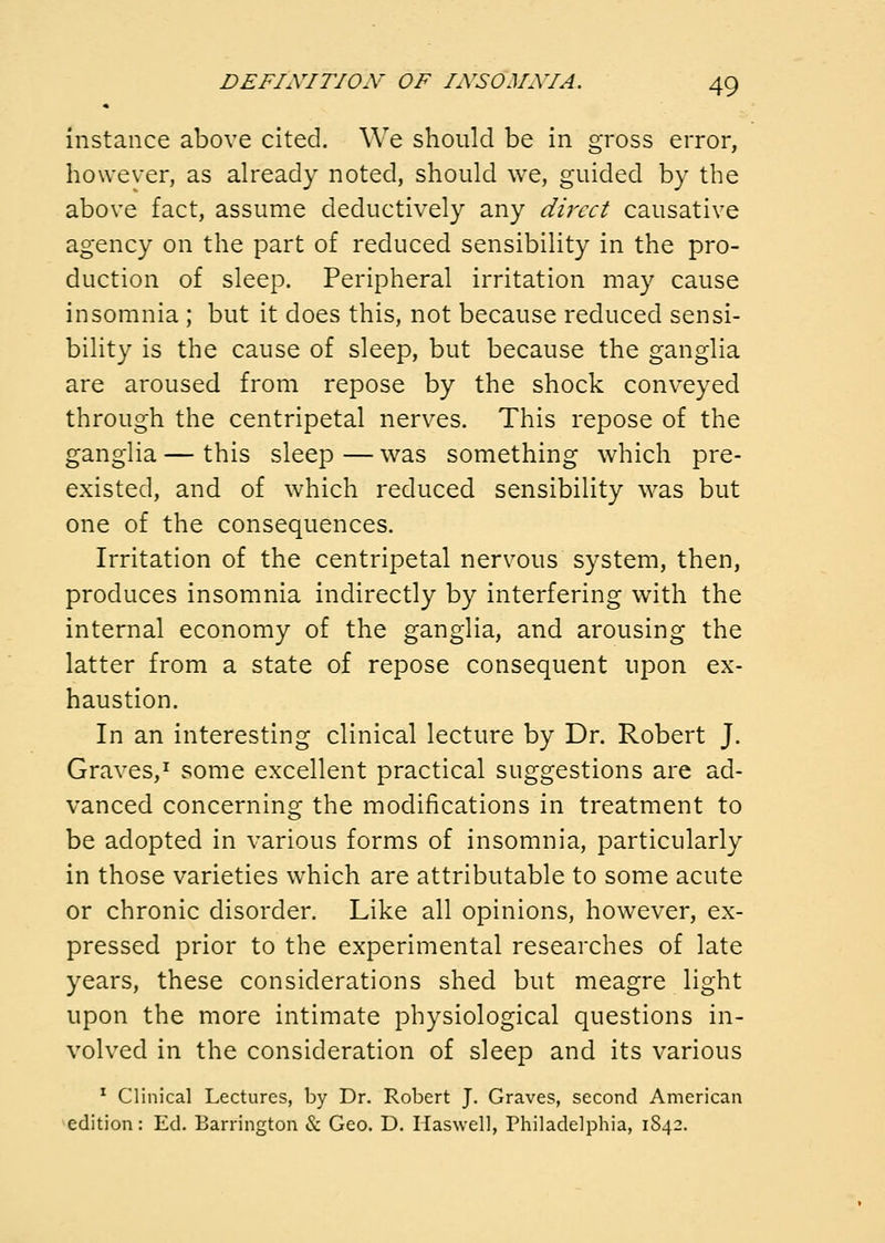 instance above cited. We should be in gross error, however, as already noted, should we, guided by the above fact, assume deductively any dulcet causative agency on the part of reduced sensibility in the pro- duction of sleep. Peripheral irritation may cause insomnia ; but it does this, not because reduced sensi- bility is the cause of sleep, but because the ganglia are aroused from repose by the shock conveyed through the centripetal nerves. This repose of the ganglia — this sleep — was something which pre- existed, and of which reduced sensibility was but one of the consequences. Irritation of the centripetal nervous system, then, produces insomnia indirectly by interfering with the internal economy of the ganglia, and arousing the latter from a state of repose consequent upon ex- haustion. In an interesting clinical lecture by Dr. Robert J. Graves,^ some excellent practical suggestions are ad- vanced concerning the modifications in treatment to be adopted in various forms of insomnia, particularly in those varieties which are attributable to some acute or chronic disorder. Like all opinions, however, ex- pressed prior to the experimental researches of late years, these considerations shed but meagre light upon the more intimate physiological questions in- volved in the consideration of sleep and its various ^ Clinical Lectures, by Dr. Robert J. Graves, second American edition: Ed. Barrington & Geo. D. Haswell, Philadelphia, 1842.