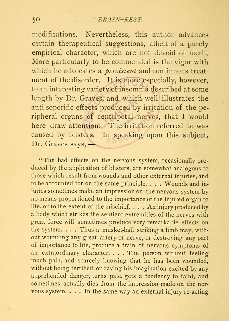 modifications. Nevertheless, this author advances certain therapeutical suggestions, albeit of a purely empirical character, which are not devoid of merit. More particularly to be commended is the vigor with which he advocates a persistent and continuous treat- ment of the disorder. It is more especially, however, to an interesting variety of insomnia described at some length by Dr. Graves, and which well illustrates the anti-soporific effects produced by irritation of the pe- ripheral organs of centripetal nerves, that I would here draw attention. The irritation referred to was caused by blisters. In speaking upon this subject, Dr. Graves says,— The bad effects on the nervous system, occasionally pro- duced by the application of blisters, are somewhat analogous to those which result from wounds and other external injuries, and to be accounted for on the same principle. . . . Wounds and in- juries sometimes make an impression on the nervous system by no means proportioned to the importance of the injured organ to life, or to the extent of the mischief. . . . An injury produced by a body which strikes the sentient extremities of the nerves with great force will sometimes produce very remarkable effects on the system. . . . Thus a musket-ball striking a limb may, with- out wounding any great artery or nerve, or destroying any part of importance to life, produce a train of nervous symptoms of an extraordinary character. . . . The person without feeling much pain, and scarcely knowing that he has been wounded, without being terrified, or having his imagination excited by any apprehended danger, turns pale, gets a tendency to faint, and sometimes actually dies from the impression made on the ner- vous system. ... In the same way an external injury re-acting