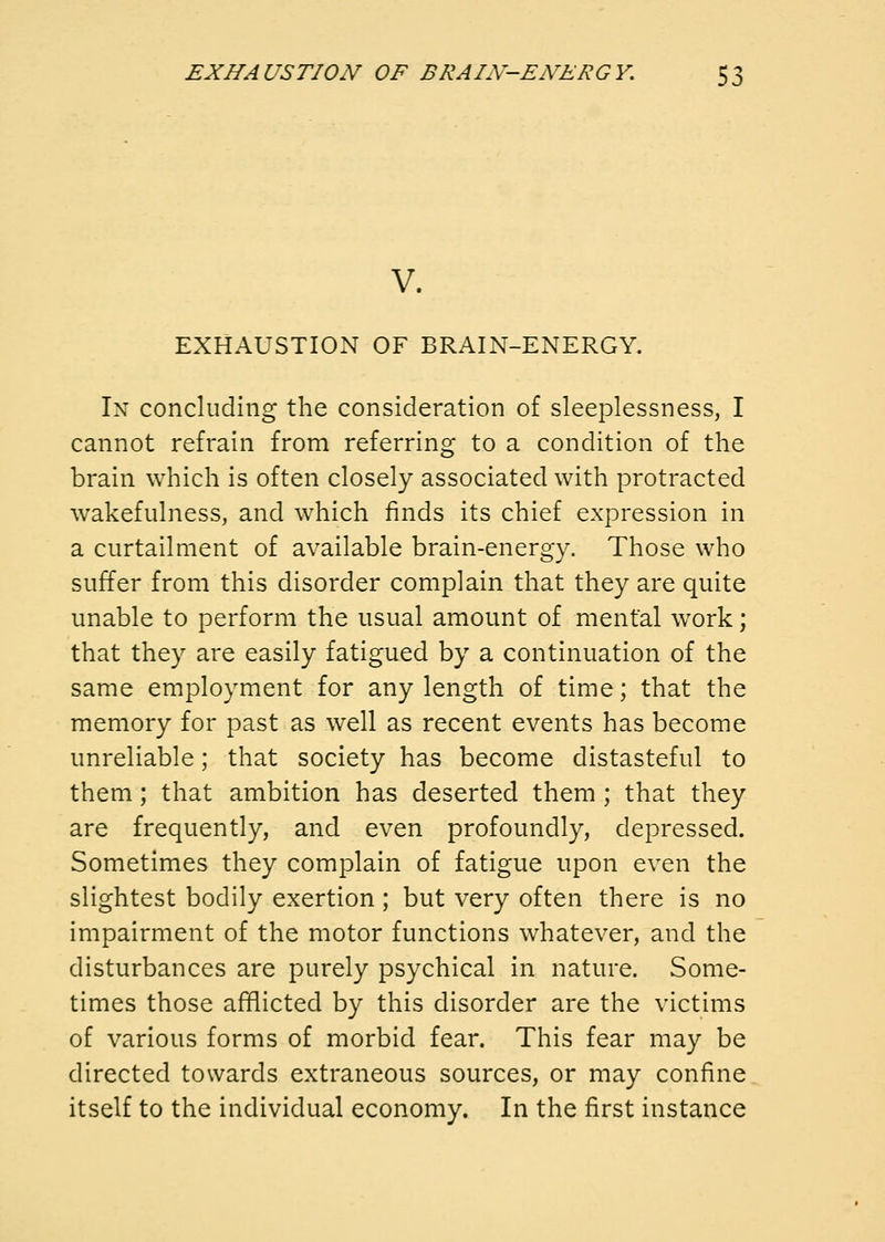 V. EXHAUSTION OF BRAIN-ENERGY. In concluding the consideration of sleeplessness, I cannot refrain from referring to a condition of the brain which is often closely associated with protracted wakefulness, and which finds its chief expression in a curtailment of available brain-energy. Those who suffer from this disorder complain that they are quite unable to perform the usual amount of mental work; that they are easily fatigued by a continuation of the same employment for any length of time; that the memory for past as well as recent events has become unreliable; that society has become distasteful to them; that ambition has deserted them ; that they are frequently, and even profoundly, depressed. Sometimes they complain of fatigue upon even the slightest bodily exertion; but very often there is no impairment of the motor functions whatever, and the disturbances are purely psychical in nature. Some- times those afflicted by this disorder are the victims of various forms of morbid fear. This fear may be directed towards extraneous sources, or may confine itself to the individual economy. In the first instance