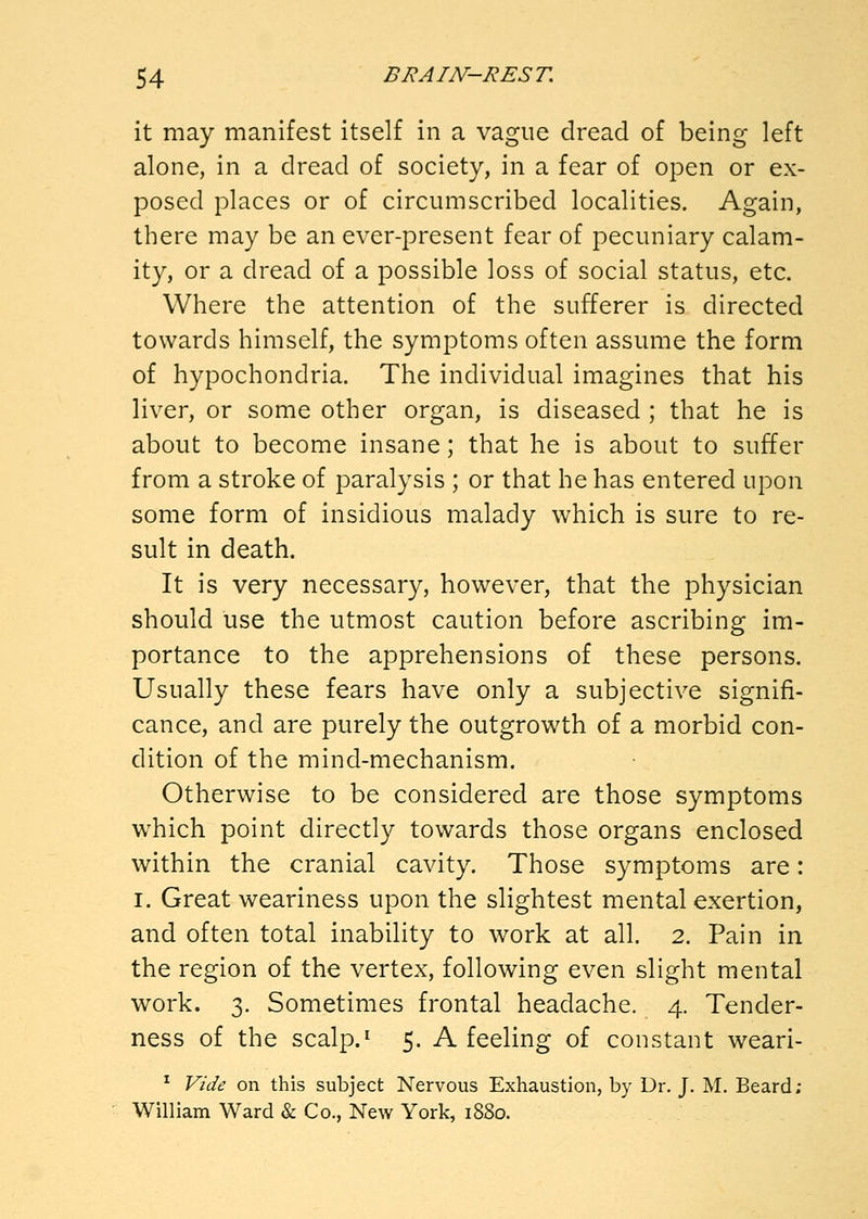 it may manifest itself in a vague dread of being left alone, in a dread of society, in a fear of open or ex- posed places or of circumscribed localities. Again, there may be an ever-present fear of pecuniary calam- ity, or a dread of a possible loss of social status, etc. Where the attention of the sufferer is directed towards himself, the symptoms often assume the form of hypochondria. The individual imagines that his liver, or some other organ, is diseased ; that he is about to become insane; that he is about to suffer from a stroke of paralysis ; or that he has entered upon some form of insidious malady which is sure to re- sult in death. It is very necessary, however, that the physician should use the utmost caution before ascribing im- portance to the apprehensions of these persons. Usually these fears have only a subjective signifi- cance, and are purely the outgrowth of a morbid con- dition of the mind-mechanism. Otherwise to be considered are those symptoms which point directly towards those organs enclosed within the cranial cavity. Those symptoms are: I. Great weariness upon the slightest mental exertion, and often total inability to work at all. 2. Pain in the region of the vertex, following even slight mental work. 3. Sometimes frontal headache. 4. Tender- ness of the scalp.^ 5. A feeling of constant weari- ^ Vide on this subject Nervous Exhaustion, by Dr. J. M. Beard; William Ward & Co., New York, 1880.