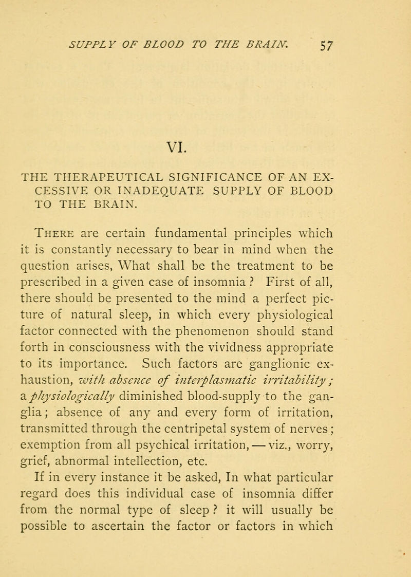VI. THE THERAPEUTICAL SIGNIFICANCE OF AN EX- CESSIVE OR INADEQUATE SUPPLY OF BLOOD TO THE BRAIN. There are certain fundamental principles which it is constantly necessary to bear in mind when the question arises, What shall be the treatment to be prescribed in a given case of insomnia } First of all, there should be presented to the mind a perfect pic- ture of natural sleep, in which every physiological factor connected with the phenomenon should stand forth in consciousness with the vividness appropriate to its importance. Such factors are ganglionic ex- haustion, with absence of interplasmatic irritability; a///;'i/^/(?^/Vrt://;/diminished blood-supply to the gan- glia ; absence of any and every form of irritation, transmitted through the centripetal system of nerves; exemption from all psychical irritation, — viz., worry, grief, abnormal intellection, etc. If in every instance it be asked. In what particular regard does this individual case of insomnia differ from the normal type of sleep } it will usually be possible to ascertain the factor or factors in which