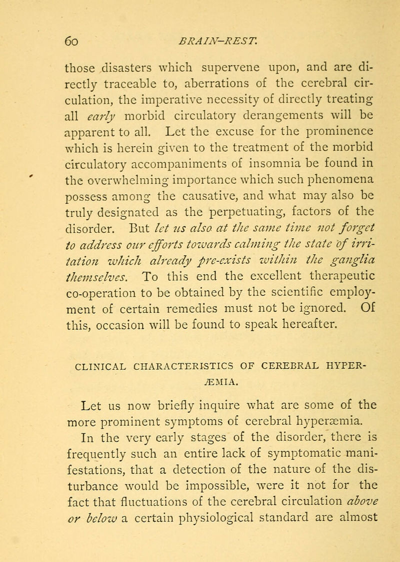 those disasters which supervene upon, and are di- rectly traceable to, aberrations of the cerebral cir- culation, the imperative necessity of directly treating all early morbid circulatory derangements will be apparent to all. Let the excuse for the prominence which is herein given to the treatment of the morbid circulatory accompaniments of insomnia be found in the overwhelming importance which such phenomena possess among the causative, and w^hat may also be truly designated as the perpetuating, factors of the disorder. But let ils also- at tJie same time not forget to address oicr efforts tozvards calming the state of irri- tation which already pre-exists zvithin the ganglia themselves. To this end the excellent therapeutic co-operation to be obtained by the scientific employ- ment of certain remedies must not be ignored. Of this, occasion will be found to speak hereafter. CLINICAL CHARACTERISTICS OF CEREBRAL HYPER- EMIA. Let us now briefly inquire what are some of the more prominent symptoms of cerebral hyperaemia. In the very early stages of the disorder, there is frequently such an entire lack of symptomatic mani- festations, that a detection of the nature of the dis- turbance would be impossible, were it not for the fact that fluctuations of the cerebral circulation above or below a certain physiological standard are almost