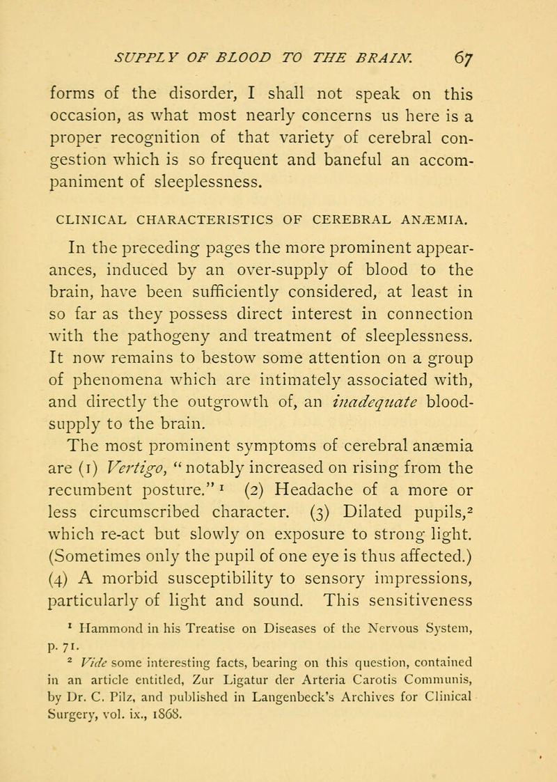 forms of the disorder, I shall not speak on this occasion, as what most nearly concerns us here is a proper recognition of that variety of cerebral con- gestion which is so frequent and baneful an accom- paniment of sleeplessness. CLINICAL CHARACTERISTICS OF CEREBRAL ANEMIA. In the preceding pages the more prominent appear- ances, induced by an over-supply of blood to the brain, have been sufficiently considered, at least in so far as they possess direct interest in connection with the pathogeny and treatment of sleeplessness. It now remains to bestow some attention on a group of phenomena which are intimately associated with, and directly the outgrowth of, an inadequate blood- supply to the brain. The most prominent symptoms of cerebral anaemia are (i) Vertigo, ''notably increased on rising from the recumbent posture. ^ (2) Headache of a more or less circumscribed character. (3) Dilated pupils,^ which re-act but slowly on exposure to strong light. (Sometimes only the pupil of one eye is thus affected.) (4) A morbid susceptibility to sensory impressions, particularly of light and sound. This sensitiveness ' Hammond in his Treatise on Diseases of the Nervous System, p. 71. ^ Vide some interesting facts, bearing on this question, contained in an article entitled, Zur Ligatur der Arteria Carotis Communis, by Dr. C. Pilz, and published in Langenbeck's Archives for Clinical Surgery, vol. ix., 1868.