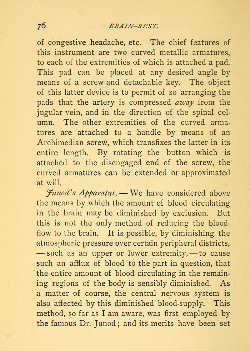of congestive headache, etc. The chief features of this instrument are two curved metallic armatures, to each of the extremities of which is attached a pad. This pad can be placed at any desired angle by means of a screw and detachable key. The object of this latter device is to permit of so arranging the pads that the artery is compressed away from the jugular vein, and in the direction of the spinal col- umn. The other extremities of the curved arma- tures are attached to a handle by means of an Archimedian screw, which transfixes the latter in its entire length. By rotating the button which is attached to the disengaged end of the screw, the curved armatures can be extended or approximated at will. yimod's Apparatus. — We have considered above the means by which the amount of blood circulating in the brain may be diminished by exclusion. But this is not the only method of reducing the blood- flow to the brain. It is possible, by diminishing the atmospheric pressure over certain peripheral districts, — such as an upper or lower extremity, — to cause such an afflux of blood to the part in question, that the entire amount of blood circulating in the remain- ing regions of the body is sensibly diminished. As a matter of course, the central nervous system is also affected by this diminished blood-supply. This method, so far as I am aware, was first employed by the famous Dr. Junod; and its merits have been set
