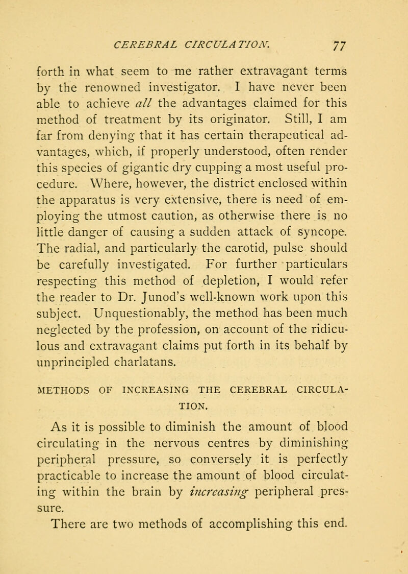 forth in what seem to me rather extravagant terms by the renowned investigator, I have never been able to achieve all the advantages claimed for this method of treatment by its originator. Still, I am far from denying that it has certain therapeutical ad- vantages, which, if properly miderstood, often render this species of gigantic dry cupping a most useful pro- cedure. Where, however, the district enclosed within the apparatus is very extensive, there is need of em- ploying the utmost caution, as otherwise there is no little danger of causing a sudden attack of syncope. The radial, and particularly the carotid, pulse should be carefully investigated. For further particulars respecting this method of depletion, I would refer the reader to Dr. Junod's well-known work upon this subject. Unquestionably, the method has been much neglected by the profession, on account of the ridicu- lous and extravagant claims put forth in its behalf by unprincipled charlatans. METHODS OF INCREASING THE CEREBRAL CIRCULA- TION. As it is possible to diminish the amount of blood circulating in the nervous centres by diminishing peripheral pressure, so conversely it is perfectly practicable to increase the amount of blood circulat- ing within the brain by increasing peripheral pres- sure. There are two methods of accomplishing this end.