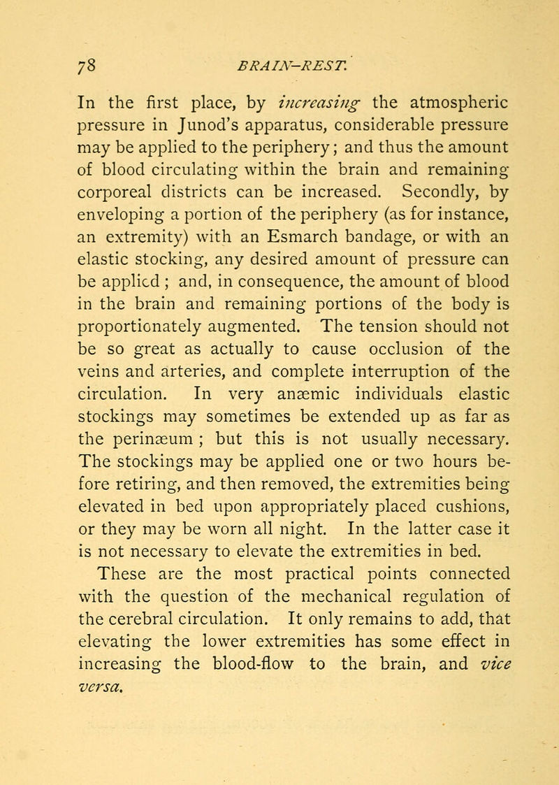 In the first place, by increasing the atmospheric pressure in Junod's apparatus, considerable pressure may be applied to the periphery; and thus the amount of blood circulating within the brain and remaining corporeal districts can be increased. Secondly, by enveloping a portion of the periphery (as for instance, an extremity) with an Esmarch bandage, or with an elastic stocking, any desired amount of pressure can be applied ; and, in consequence, the amount of blood in the brain and remaining portions of the body is proportionately augmented. The tension should not be so great as actually to cause occlusion of the veins and arteries, and complete interruption of the circulation. In very anaemic individuals elastic stockings may sometimes be extended up as far as the perinaeum ; but this is not usually necessary. The stockings may be applied one or two hours be- fore retiring, and then removed, the extremities being elevated in bed upon appropriately placed cushions, or they may be worn all night. In the latter case it is not necessary to elevate the extremities in bed. These are the most practical points connected with the question of the mechanical regulation of the cerebral circulation. It only remains to add, that elevating the lower extremities has some effect in increasing the blood-fiow to the brain, and vice versa.