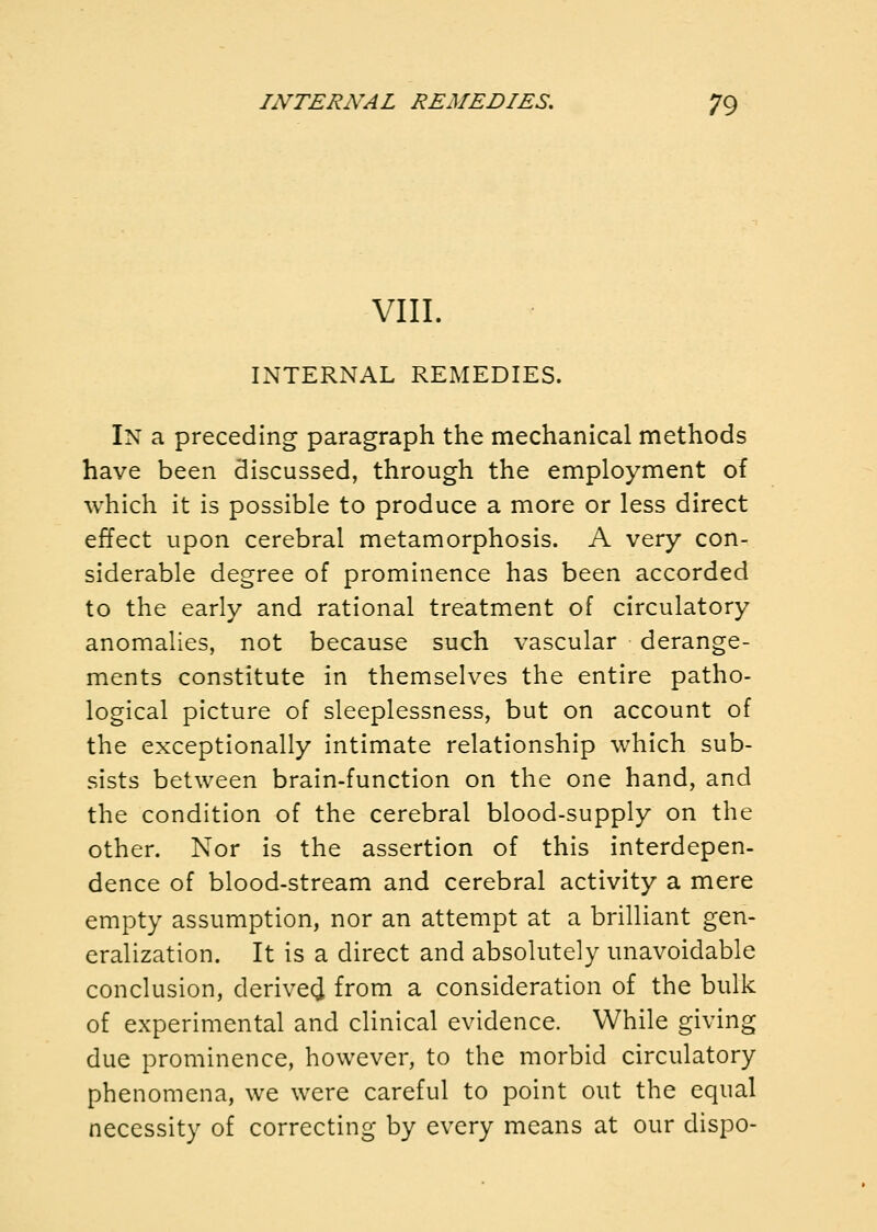 VIII. INTERNAL REMEDIES. In a preceding paragraph the mechanical methods have been discussed, through the employment of which it is possible to produce a more or less direct effect upon cerebral metamorphosis. A very con- siderable degree of prominence has been accorded to the early and rational treatment of circulatory anomalies, not because such vascular derange- ments constitute in themselves the entire patho- logical picture of sleeplessness, but on account of the exceptionally intimate relationship which sub- sists between brain-function on the one hand, and the condition of the cerebral blood-supply on the other. Nor is the assertion of this interdepen- dence of blood-stream and cerebral activity a mere empty assumption, nor an attempt at a brilliant gen- eralization. It is a direct and absolutely unavoidable conclusion, derivecj from a consideration of the bulk of experimental and clinical evidence. While giving due prominence, however, to the morbid circulatory phenomena, we were careful to point out the equal necessity of correcting by every means at our dispo-