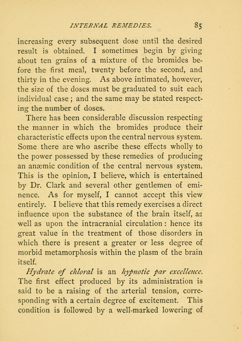 increasing every subsequent dose until the desired result is obtained. I sometimes begin by giving about ten grains of a mixture of the bromides be- fore the first meal, twenty before the second, and thirty in the evening. As above intimated, however, the size of the doses must be graduated to suit each individual case; and the same may be stated respect- inof the number of doses. There has been considerable discussion respecting the manner in which the bromides produce their characteristic effects upon the central nervous system. Some there are who ascribe these effects wholly to the power possessed by these remedies of producing an anaemic condition of the central nervous system. This is the opinion, I believe, which is entertained by Dr. Clark and several other gentlemen of emi- nence. As for myself, I cannot accept this view entirely. I believe that this remedy exercises a direct influence upon the substance of the brain itself, as well as upon the intracranial circulation : hence its great value in the treatment of those disorders in which there is present a greater or less degree of morbid metamorphosis within the plasm of the brain itself. Hydrate of chloral is an hypnotic par excellence. The first effect produced by its administration is said to be a raising of the arterial tension, corre- sponding with a certain degree of excitement. This condition is followed by a well-marked lowering of