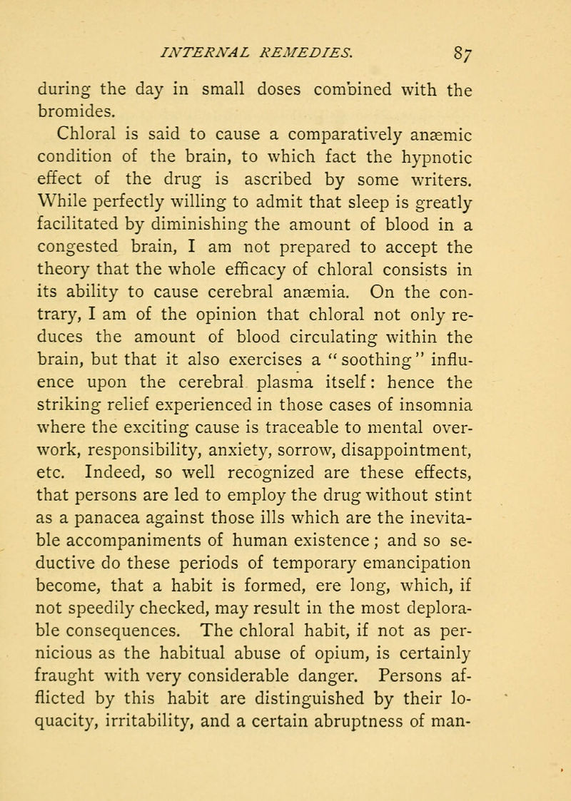 during the day in small doses combined with the bromides. Chloral is said to cause a comparatively anaemic condition of the brain, to which fact the hypnotic effect of the drug is ascribed by some writers. While perfectly willing to admit that sleep is greatly facilitated by diminishing the amount of blood in a congested brain, I am not prepared to accept the theory that the whole efficacy of chloral consists in its ability to cause cerebral anaemia. On the con- trary, I am of the opinion that chloral not only re- duces the amount of blood circulating within the brain, but that it also exercises a '* soothing influ- ence upon the cerebral plasma itself: hence the striking relief experienced in those cases of insomnia where the exciting cause is traceable to mental over- work, responsibility, anxiety, sorrow, disappointment, etc. Indeed, so well recognized are these effects, that persons are led to employ the drug without stint as a panacea against those ills which are the inevita- ble accompaniments of human existence; and so se- ductive do these periods of temporary emancipation become, that a habit is formed, ere long, which, if not speedily checked, may result in the most deplora- ble consequences. The chloral habit, if not as per- nicious as the habitual abuse of opium, is certainly fraught with very considerable danger. Persons af- flicted by this habit are distinguished by their lo- quacity, irritability, and a certain abruptness of man-