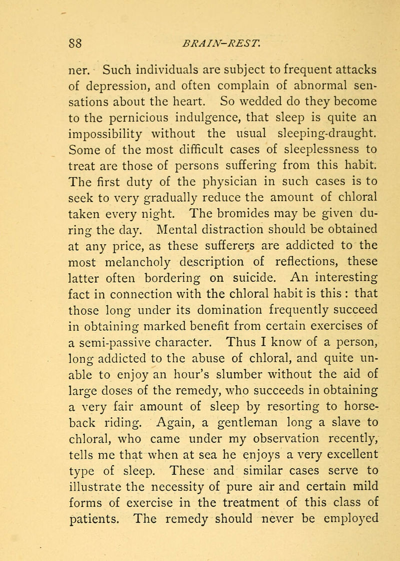 ner. Such individuals are subject to frequent attacks of depression, and often complain of abnormal sen- sations about the heart. So wedded do they become to the pernicious indulgence, that sleep is quite an impossibility without the usual sleeping-draught. Some of the most difficult cases of sleeplessness to treat are those of persons suffering from this habit. The first duty of the physician in such cases is to seek to very gradually reduce the amount of chloral taken every night. The bromides may be given du- ring the day. Mental distraction should be obtained at any price, as these sufferers are addicted to the most melancholy description of reflections, these latter often bordering on suicide. An interesting fact in connection with the chloral habit is this : that those long under its domination frequently succeed in obtaining marked benefit from certain exercises of a semi-passive character. Thus I know of a person, long addicted to the abuse of chloral, and quite un- able to enjoy an hour's slumber without the aid of large doses of the remedy, who succeeds in obtaining a very fair amount of sleep by resorting to horse- back riding. Again, a gentleman long a slave to chloral, who came under my observation recently, tells me that when at sea he enjoys a very excellent type of sleep. These and similar cases serve to illustrate the necessity of pure air and certain mild forms of exercise in the treatment of this class of patients. The remedy should never be employed