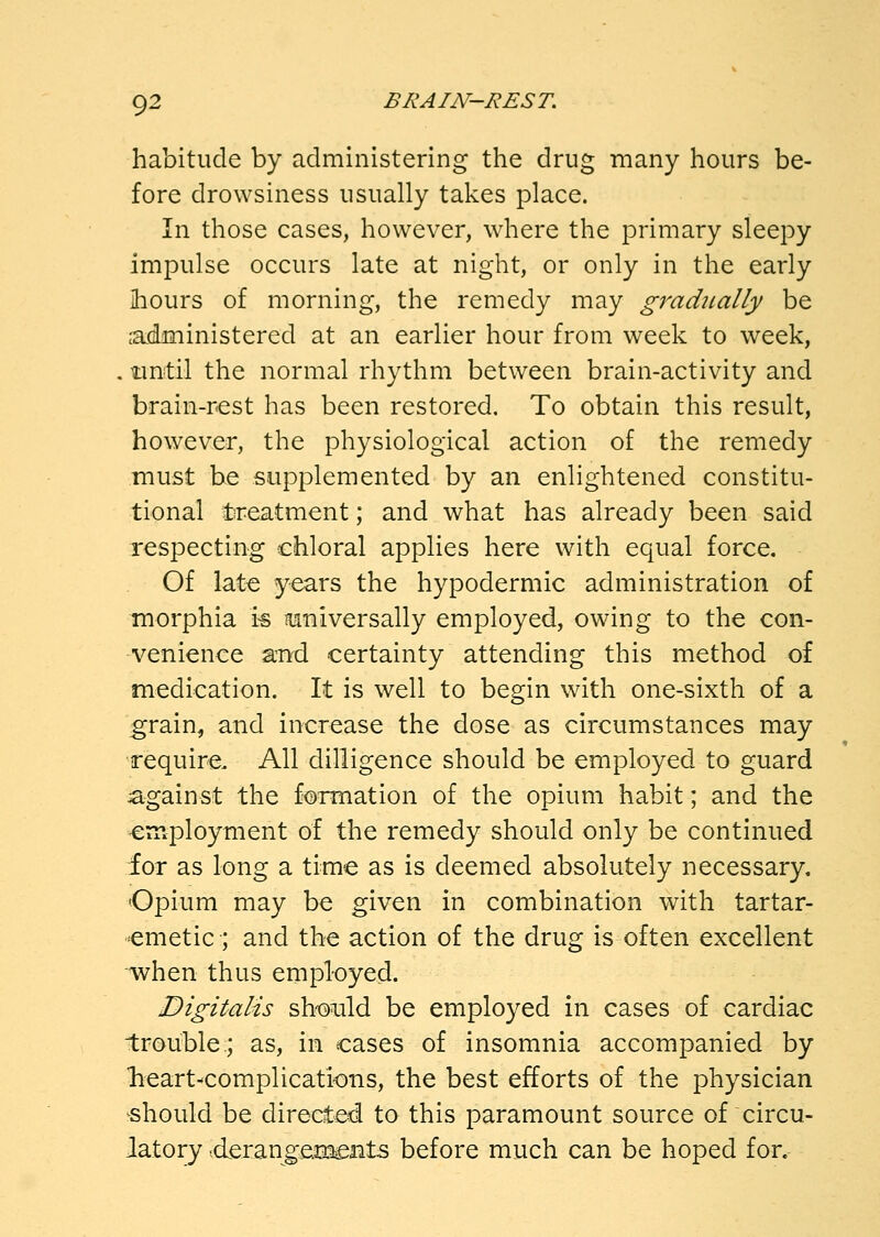 habitude by administering the drug many hours be- fore drowsiness usually takes place. In those cases, however, where the primary sleepy impulse occurs late at night, or only in the early ihours of morning, the remedy may gradually be c-administered at an earlier hour from week to week, . until the normal rhythm between brain-activity and brain-rest has been restored. To obtain this result, however, the physiological action of the remedy must be supplemented by an enlightened constitu- tional treatment; and what has already been said respecting chloral applies here with equal force. Of late years the hypodermic administration of morphia i« tumiversally employed, owing to the con- venience a-nrd certainty attending this method of medication. It is well to begin with one-sixth of a grain, and increase the dose as circumstances may require. All dilligence should be employed to guard against the formation of the opium habit; and the employment of the remedy should only be continued for as long a time as is deemed absolutely necessary. Opium may be given in combination with tartar- emetic; and the action of the drug is often excellent when thus employed. Digitalis sh-oiild be employed in cases of cardiac trouble;; as, in cases of insomnia accompanied by lieart^complications, the best efforts of the physician should be directed to this paramount source of circu- latory vderangeET^Bts before much can be hoped for.