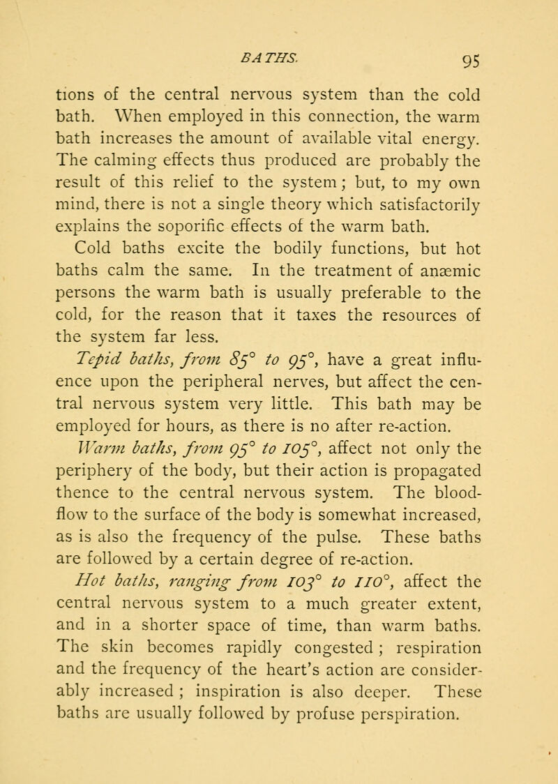 tions of the central nervous system than the cold bath. When employed in this connection, the warm bath increases the amount of available vital energy. The calming effects thus produced are probably the result of this relief to the system; but, to my own mind, there is not a single theory which satisfactorily explains the soporific effects of the warm bath. Cold baths excite the bodily functions, but hot baths calm the same. In the treatment of anaemic persons the warm bath is usually preferable to the cold, for the reason that it taxes the resources of the system far less. Tepid baths, from 8^° to 95°, have a great influ- ence upon the peripheral nerves, but affect the cen- tral nervous system very little. This bath may be employed for hours, as there is no after re-action. Warm baths, fi'om 95° to I0^°, affect not only the periphery of the body, but their action is propagated thence to the central nervous system. The blood- flow to the surface of the body is somewhat increased, as is also the frequency of the pulse. These baths are followed by a certain degree of re-action. Hot baths, ranging from IOJ° to 110°, affect the central nervous system to a much greater extent, and in a shorter space of time, than warm baths. The skin becomes rapidly congested; respiration and the frequency of the heart's action are consider- ably increased ; inspiration is also deeper. These baths are usually followed by profuse perspiration.