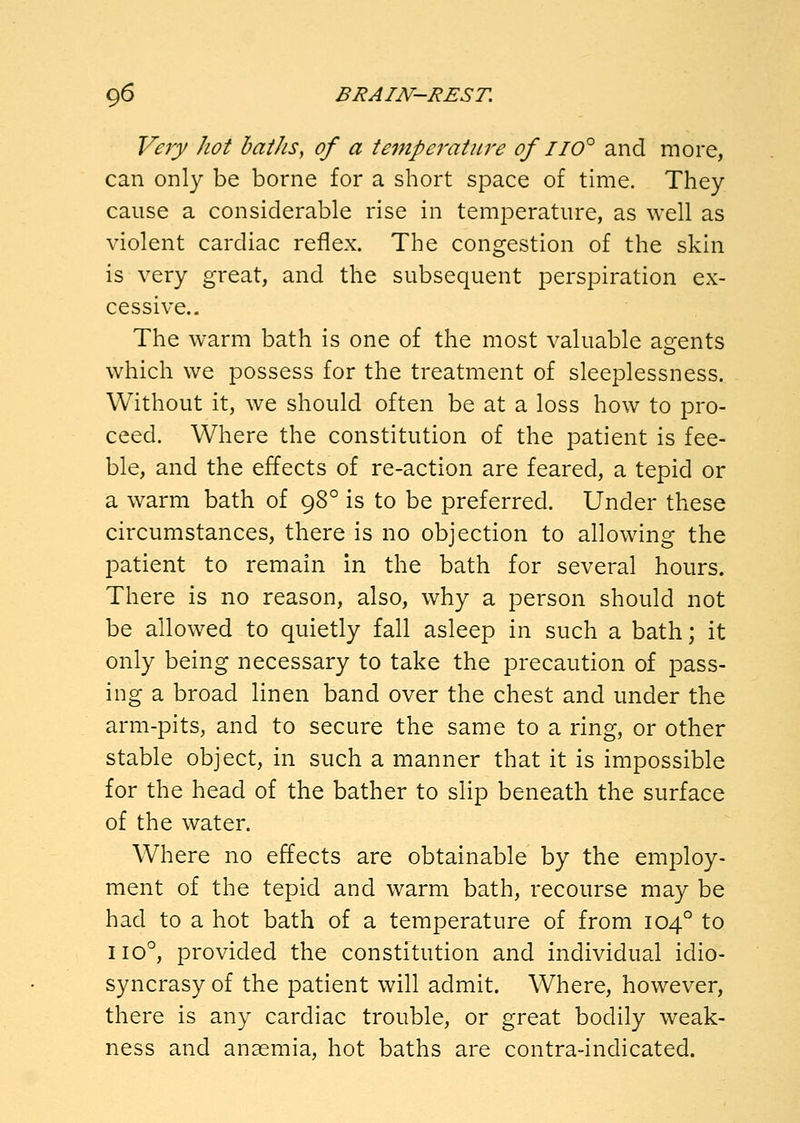 Very hot baths, of a temperatiwe of iio'^ and more, can only be borne for a short space of time. They cause a considerable rise in temperature, as well as violent cardiac reflex. The congestion of the skin is very great, and the subsequent perspiration ex- cessive.- The warm bath is one of the most valuable asfents which we possess for the treatment of sleeplessness. Without it, we should often be at a loss how to pro- ceed. Where the constitution of the patient is fee- ble, and the effects of re-action are feared, a tepid or a warm bath of 98° is to be preferred. Under these circumstances, there is no objection to allowing the patient to remain in the bath for several hours. There is no reason, also, why a person should not be allowed to quietly fall asleep in such a bath; it only being necessary to take the precaution of pass- ing a broad linen band over the chest and under the arm-pits, and to secure the same to a ring, or other stable object, in such a manner that it is impossible for the head of the bather to slip beneath the surface of the water. Where no effects are obtainable by the employ- ment of the tepid and warm bath, recourse may be had to a hot bath of a temperature of from 104° to 110°, provided the constitution and individual idio- syncrasy of the patient will admit. Where, however, there is any cardiac trouble, or great bodily weak- ness and anaemia, hot baths are contra-indicated.