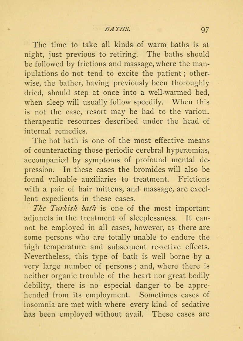 The time to take all kinds of warm baths is at night, just previous to retiring. The baths should be followed by frictions and massage, where the man- ipulations do not tend to excite the patient; other- wise, the bather, having previously been thoroughly dried, should step at once into a well-warmed bed, when sleep will usually follow speedily. When this is not the case, resort may be had to the variouv. therapeutic resources described under the head of internal remedies. The hot bath is one of the most effective means of counteracting those periodic cerebral hyperaemias, accompanied by symptoms of profound mental de- pression. In these cases the bromides will also be found valuable auxiliaries to treatment. Frictions with a pair of hair mittens, and massage, are excel- lent expedients in these cases. The TiLvkish bath is one of the most important adjuncts in the treatment of sleeplessness. It can- not be employed in all cases, however, as there are some persons who are totally unable to endure the high temperature and subsequent re-active effects. Nevertheless, this type of bath is well borne by a very large number of persons ; and, where there is neither organic trouble of the heart nor great bodily debility, there is no especial danger to be appre- hended from its employment. Sometimes cases of insomnia are met with where every kind of sedative has been employed without avail. These cases are