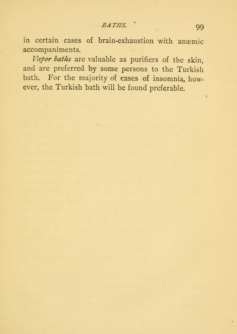 in certain cases of brain-exhaustion with anaemic accompaniments. Vapor baths are valuable as purifiers of the skin, and are preferred by some persons to the Turkish bath. For the majority of cases of insomnia, how- ever, the Turkish bath will be found preferable.